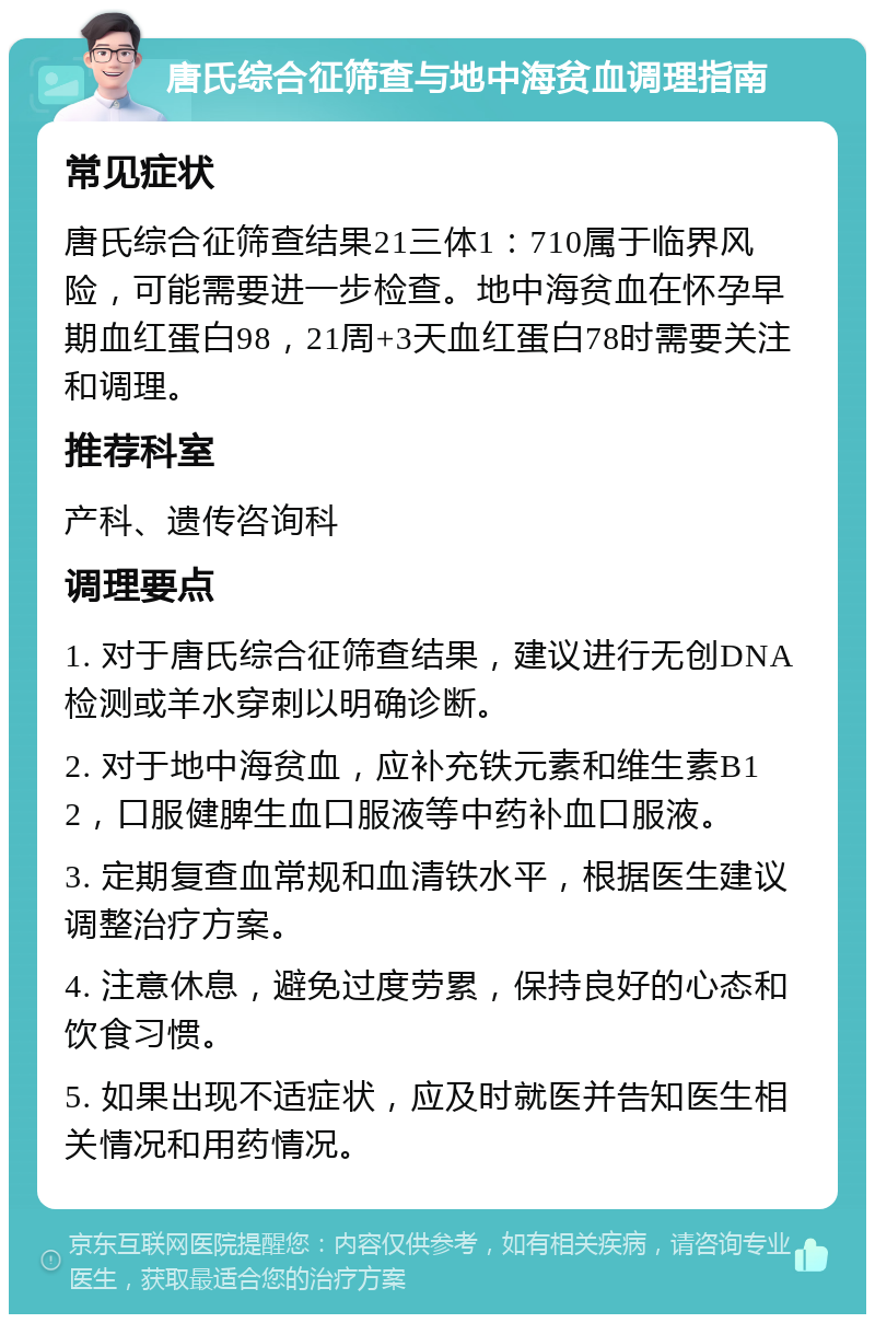 唐氏综合征筛查与地中海贫血调理指南 常见症状 唐氏综合征筛查结果21三体1：710属于临界风险，可能需要进一步检查。地中海贫血在怀孕早期血红蛋白98，21周+3天血红蛋白78时需要关注和调理。 推荐科室 产科、遗传咨询科 调理要点 1. 对于唐氏综合征筛查结果，建议进行无创DNA检测或羊水穿刺以明确诊断。 2. 对于地中海贫血，应补充铁元素和维生素B12，口服健脾生血口服液等中药补血口服液。 3. 定期复查血常规和血清铁水平，根据医生建议调整治疗方案。 4. 注意休息，避免过度劳累，保持良好的心态和饮食习惯。 5. 如果出现不适症状，应及时就医并告知医生相关情况和用药情况。