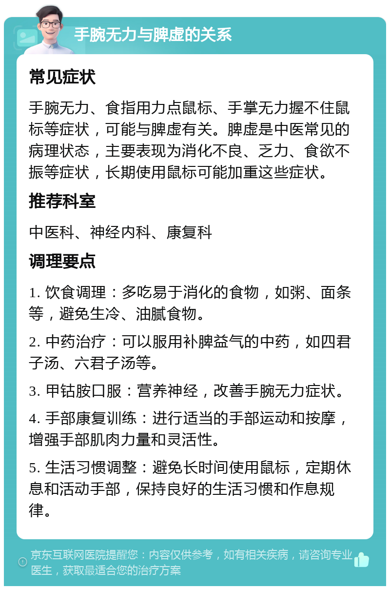 手腕无力与脾虚的关系 常见症状 手腕无力、食指用力点鼠标、手掌无力握不住鼠标等症状，可能与脾虚有关。脾虚是中医常见的病理状态，主要表现为消化不良、乏力、食欲不振等症状，长期使用鼠标可能加重这些症状。 推荐科室 中医科、神经内科、康复科 调理要点 1. 饮食调理：多吃易于消化的食物，如粥、面条等，避免生冷、油腻食物。 2. 中药治疗：可以服用补脾益气的中药，如四君子汤、六君子汤等。 3. 甲钴胺口服：营养神经，改善手腕无力症状。 4. 手部康复训练：进行适当的手部运动和按摩，增强手部肌肉力量和灵活性。 5. 生活习惯调整：避免长时间使用鼠标，定期休息和活动手部，保持良好的生活习惯和作息规律。