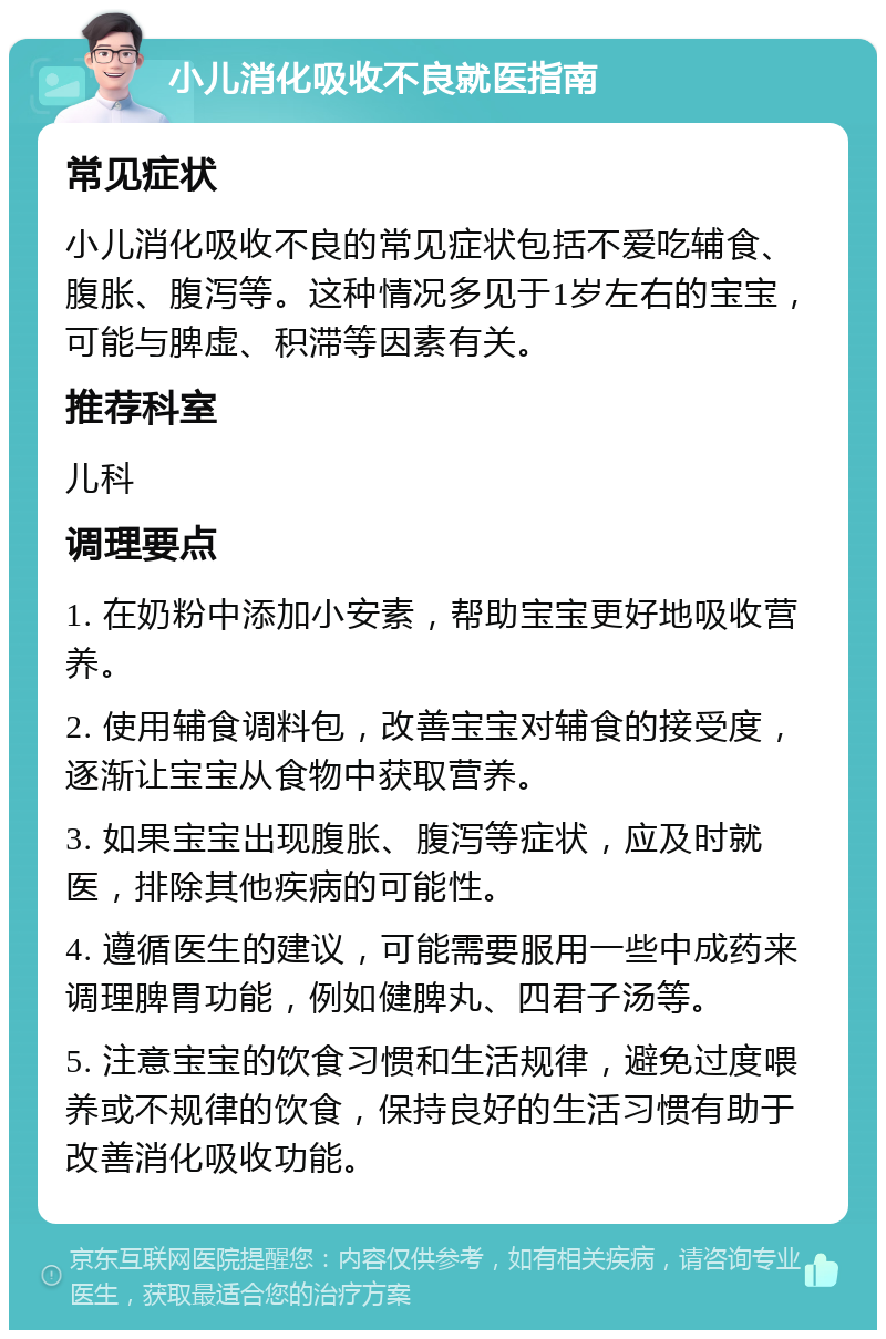 小儿消化吸收不良就医指南 常见症状 小儿消化吸收不良的常见症状包括不爱吃辅食、腹胀、腹泻等。这种情况多见于1岁左右的宝宝，可能与脾虚、积滞等因素有关。 推荐科室 儿科 调理要点 1. 在奶粉中添加小安素，帮助宝宝更好地吸收营养。 2. 使用辅食调料包，改善宝宝对辅食的接受度，逐渐让宝宝从食物中获取营养。 3. 如果宝宝出现腹胀、腹泻等症状，应及时就医，排除其他疾病的可能性。 4. 遵循医生的建议，可能需要服用一些中成药来调理脾胃功能，例如健脾丸、四君子汤等。 5. 注意宝宝的饮食习惯和生活规律，避免过度喂养或不规律的饮食，保持良好的生活习惯有助于改善消化吸收功能。