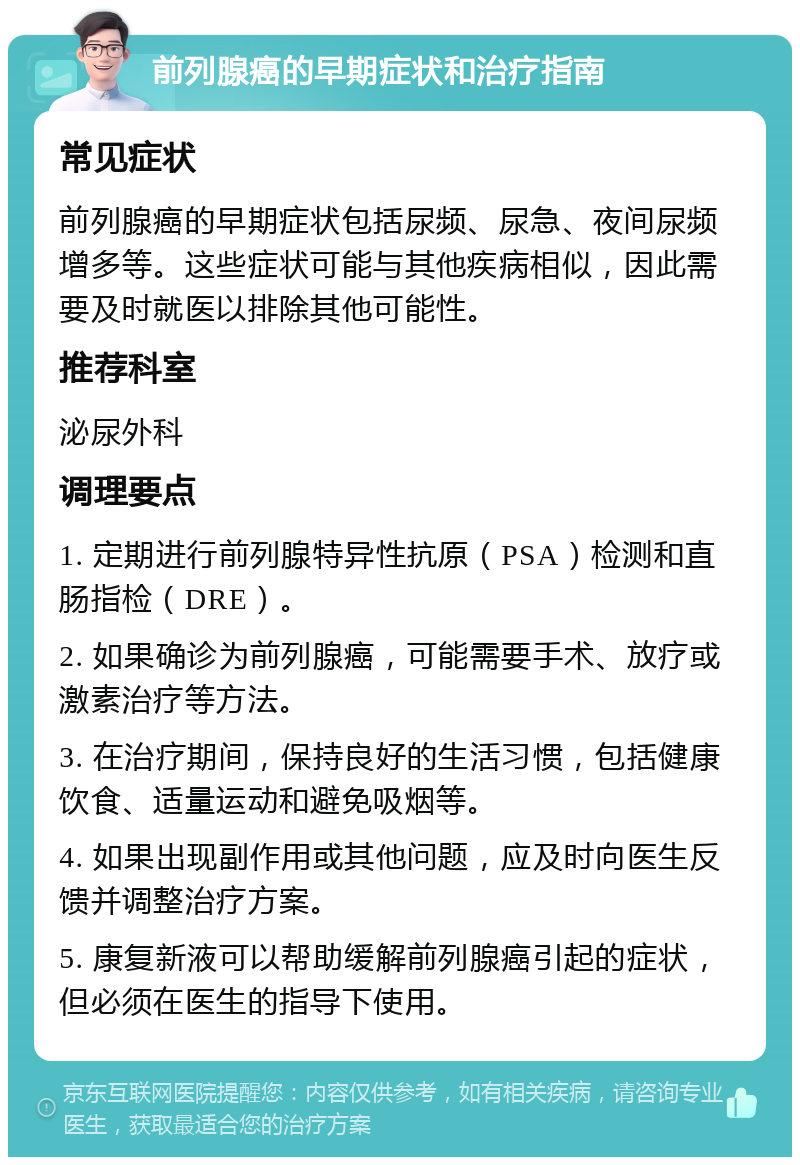 前列腺癌的早期症状和治疗指南 常见症状 前列腺癌的早期症状包括尿频、尿急、夜间尿频增多等。这些症状可能与其他疾病相似，因此需要及时就医以排除其他可能性。 推荐科室 泌尿外科 调理要点 1. 定期进行前列腺特异性抗原（PSA）检测和直肠指检（DRE）。 2. 如果确诊为前列腺癌，可能需要手术、放疗或激素治疗等方法。 3. 在治疗期间，保持良好的生活习惯，包括健康饮食、适量运动和避免吸烟等。 4. 如果出现副作用或其他问题，应及时向医生反馈并调整治疗方案。 5. 康复新液可以帮助缓解前列腺癌引起的症状，但必须在医生的指导下使用。