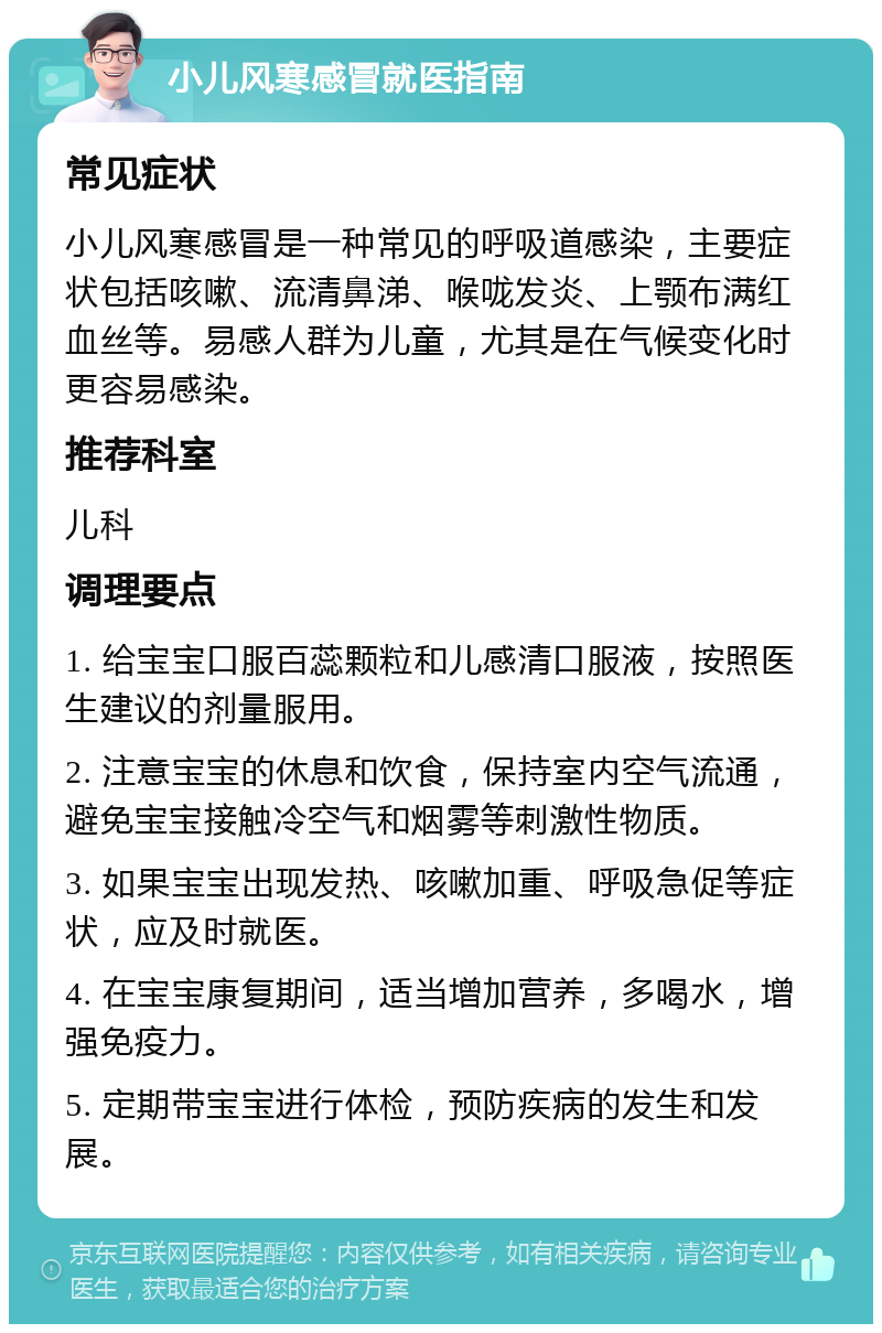 小儿风寒感冒就医指南 常见症状 小儿风寒感冒是一种常见的呼吸道感染，主要症状包括咳嗽、流清鼻涕、喉咙发炎、上颚布满红血丝等。易感人群为儿童，尤其是在气候变化时更容易感染。 推荐科室 儿科 调理要点 1. 给宝宝口服百蕊颗粒和儿感清口服液，按照医生建议的剂量服用。 2. 注意宝宝的休息和饮食，保持室内空气流通，避免宝宝接触冷空气和烟雾等刺激性物质。 3. 如果宝宝出现发热、咳嗽加重、呼吸急促等症状，应及时就医。 4. 在宝宝康复期间，适当增加营养，多喝水，增强免疫力。 5. 定期带宝宝进行体检，预防疾病的发生和发展。