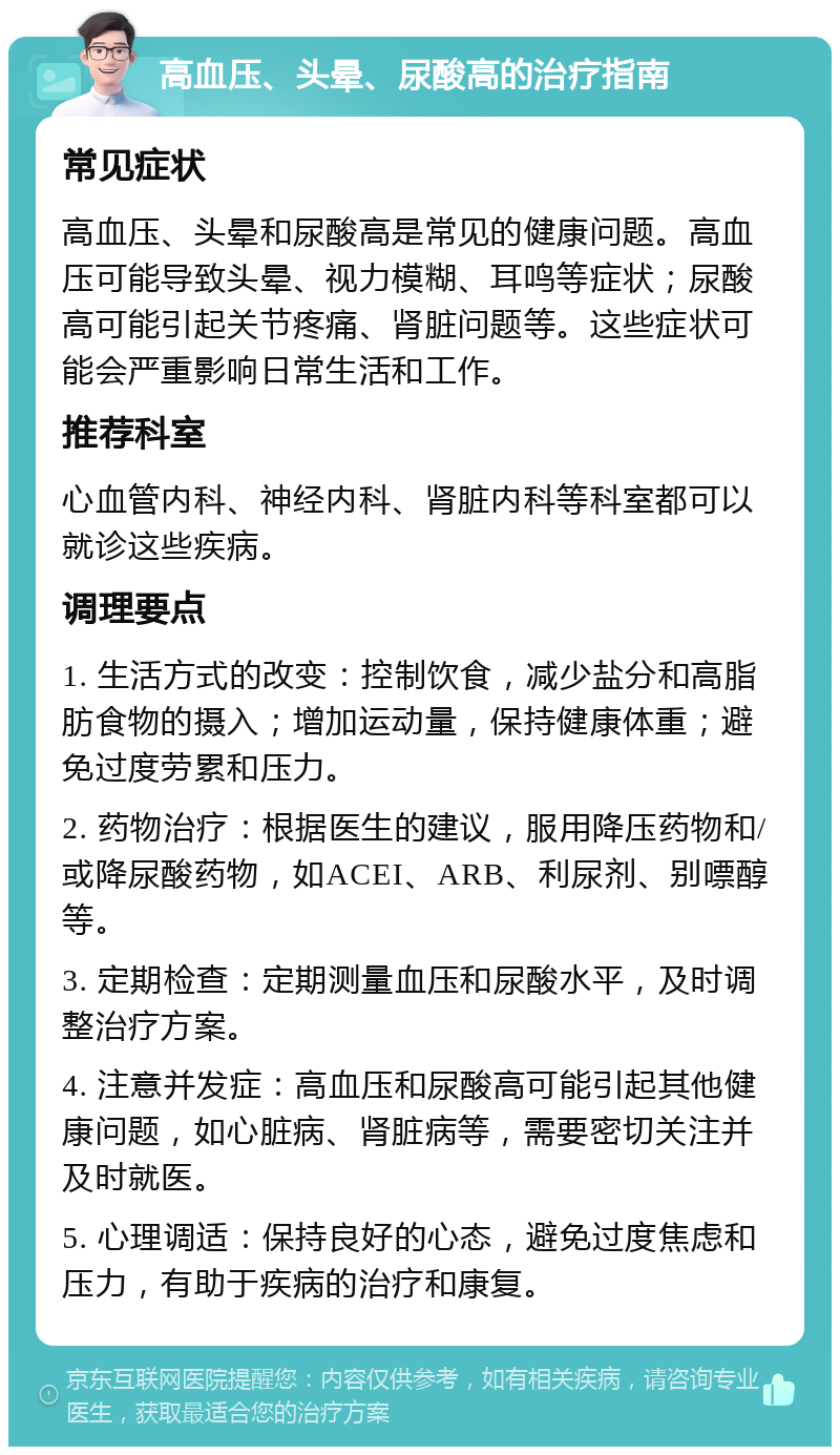 高血压、头晕、尿酸高的治疗指南 常见症状 高血压、头晕和尿酸高是常见的健康问题。高血压可能导致头晕、视力模糊、耳鸣等症状；尿酸高可能引起关节疼痛、肾脏问题等。这些症状可能会严重影响日常生活和工作。 推荐科室 心血管内科、神经内科、肾脏内科等科室都可以就诊这些疾病。 调理要点 1. 生活方式的改变：控制饮食，减少盐分和高脂肪食物的摄入；增加运动量，保持健康体重；避免过度劳累和压力。 2. 药物治疗：根据医生的建议，服用降压药物和/或降尿酸药物，如ACEI、ARB、利尿剂、别嘌醇等。 3. 定期检查：定期测量血压和尿酸水平，及时调整治疗方案。 4. 注意并发症：高血压和尿酸高可能引起其他健康问题，如心脏病、肾脏病等，需要密切关注并及时就医。 5. 心理调适：保持良好的心态，避免过度焦虑和压力，有助于疾病的治疗和康复。