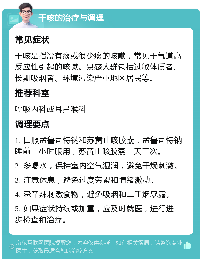 干咳的治疗与调理 常见症状 干咳是指没有痰或很少痰的咳嗽，常见于气道高反应性引起的咳嗽。易感人群包括过敏体质者、长期吸烟者、环境污染严重地区居民等。 推荐科室 呼吸内科或耳鼻喉科 调理要点 1. 口服孟鲁司特钠和苏黄止咳胶囊，孟鲁司特钠睡前一小时服用，苏黄止咳胶囊一天三次。 2. 多喝水，保持室内空气湿润，避免干燥刺激。 3. 注意休息，避免过度劳累和情绪激动。 4. 忌辛辣刺激食物，避免吸烟和二手烟暴露。 5. 如果症状持续或加重，应及时就医，进行进一步检查和治疗。