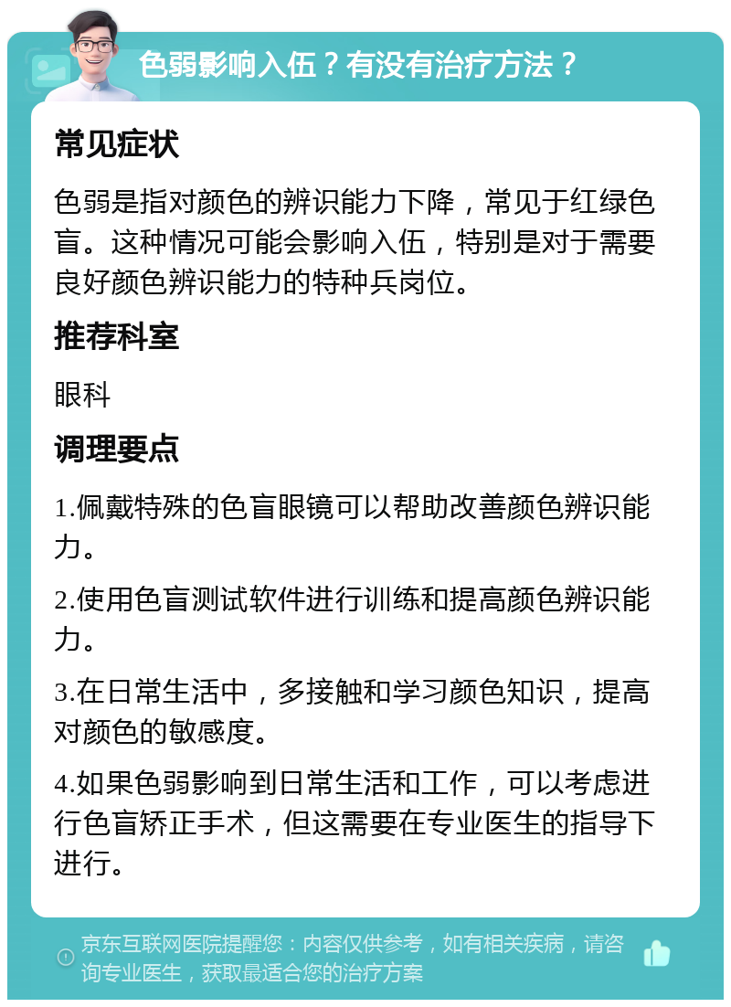 色弱影响入伍？有没有治疗方法？ 常见症状 色弱是指对颜色的辨识能力下降，常见于红绿色盲。这种情况可能会影响入伍，特别是对于需要良好颜色辨识能力的特种兵岗位。 推荐科室 眼科 调理要点 1.佩戴特殊的色盲眼镜可以帮助改善颜色辨识能力。 2.使用色盲测试软件进行训练和提高颜色辨识能力。 3.在日常生活中，多接触和学习颜色知识，提高对颜色的敏感度。 4.如果色弱影响到日常生活和工作，可以考虑进行色盲矫正手术，但这需要在专业医生的指导下进行。