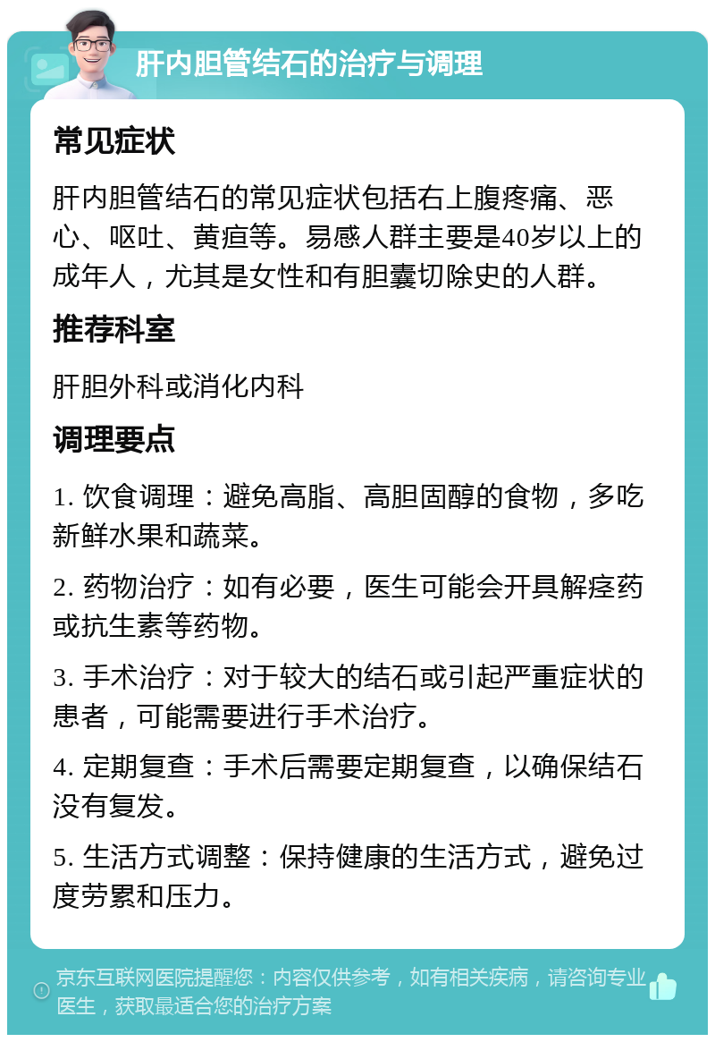 肝内胆管结石的治疗与调理 常见症状 肝内胆管结石的常见症状包括右上腹疼痛、恶心、呕吐、黄疸等。易感人群主要是40岁以上的成年人，尤其是女性和有胆囊切除史的人群。 推荐科室 肝胆外科或消化内科 调理要点 1. 饮食调理：避免高脂、高胆固醇的食物，多吃新鲜水果和蔬菜。 2. 药物治疗：如有必要，医生可能会开具解痉药或抗生素等药物。 3. 手术治疗：对于较大的结石或引起严重症状的患者，可能需要进行手术治疗。 4. 定期复查：手术后需要定期复查，以确保结石没有复发。 5. 生活方式调整：保持健康的生活方式，避免过度劳累和压力。