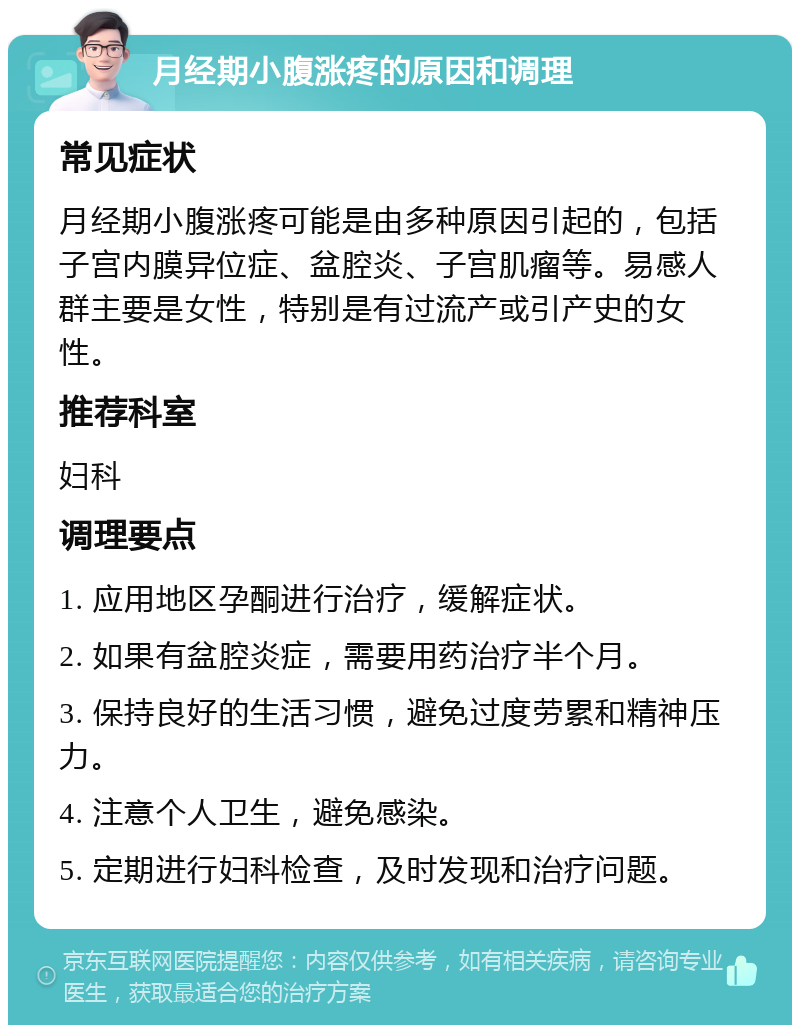 月经期小腹涨疼的原因和调理 常见症状 月经期小腹涨疼可能是由多种原因引起的，包括子宫内膜异位症、盆腔炎、子宫肌瘤等。易感人群主要是女性，特别是有过流产或引产史的女性。 推荐科室 妇科 调理要点 1. 应用地区孕酮进行治疗，缓解症状。 2. 如果有盆腔炎症，需要用药治疗半个月。 3. 保持良好的生活习惯，避免过度劳累和精神压力。 4. 注意个人卫生，避免感染。 5. 定期进行妇科检查，及时发现和治疗问题。