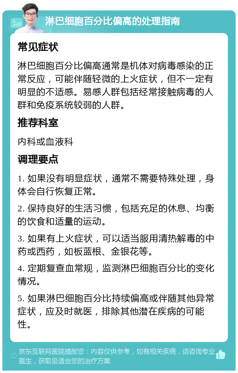 淋巴细胞百分比偏高的处理指南 常见症状 淋巴细胞百分比偏高通常是机体对病毒感染的正常反应，可能伴随轻微的上火症状，但不一定有明显的不适感。易感人群包括经常接触病毒的人群和免疫系统较弱的人群。 推荐科室 内科或血液科 调理要点 1. 如果没有明显症状，通常不需要特殊处理，身体会自行恢复正常。 2. 保持良好的生活习惯，包括充足的休息、均衡的饮食和适量的运动。 3. 如果有上火症状，可以适当服用清热解毒的中药或西药，如板蓝根、金银花等。 4. 定期复查血常规，监测淋巴细胞百分比的变化情况。 5. 如果淋巴细胞百分比持续偏高或伴随其他异常症状，应及时就医，排除其他潜在疾病的可能性。