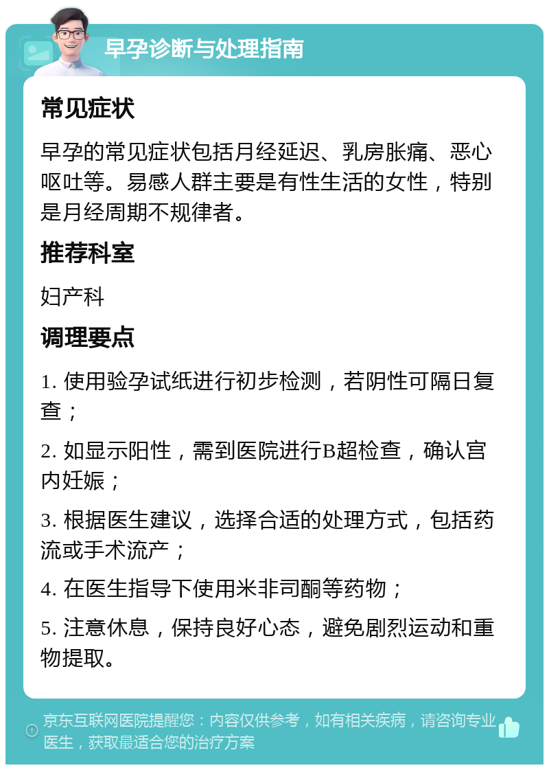 早孕诊断与处理指南 常见症状 早孕的常见症状包括月经延迟、乳房胀痛、恶心呕吐等。易感人群主要是有性生活的女性，特别是月经周期不规律者。 推荐科室 妇产科 调理要点 1. 使用验孕试纸进行初步检测，若阴性可隔日复查； 2. 如显示阳性，需到医院进行B超检查，确认宫内妊娠； 3. 根据医生建议，选择合适的处理方式，包括药流或手术流产； 4. 在医生指导下使用米非司酮等药物； 5. 注意休息，保持良好心态，避免剧烈运动和重物提取。