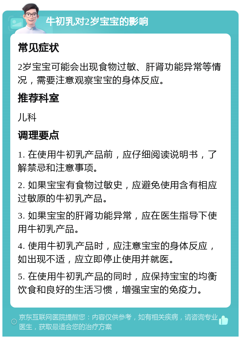 牛初乳对2岁宝宝的影响 常见症状 2岁宝宝可能会出现食物过敏、肝肾功能异常等情况，需要注意观察宝宝的身体反应。 推荐科室 儿科 调理要点 1. 在使用牛初乳产品前，应仔细阅读说明书，了解禁忌和注意事项。 2. 如果宝宝有食物过敏史，应避免使用含有相应过敏原的牛初乳产品。 3. 如果宝宝的肝肾功能异常，应在医生指导下使用牛初乳产品。 4. 使用牛初乳产品时，应注意宝宝的身体反应，如出现不适，应立即停止使用并就医。 5. 在使用牛初乳产品的同时，应保持宝宝的均衡饮食和良好的生活习惯，增强宝宝的免疫力。