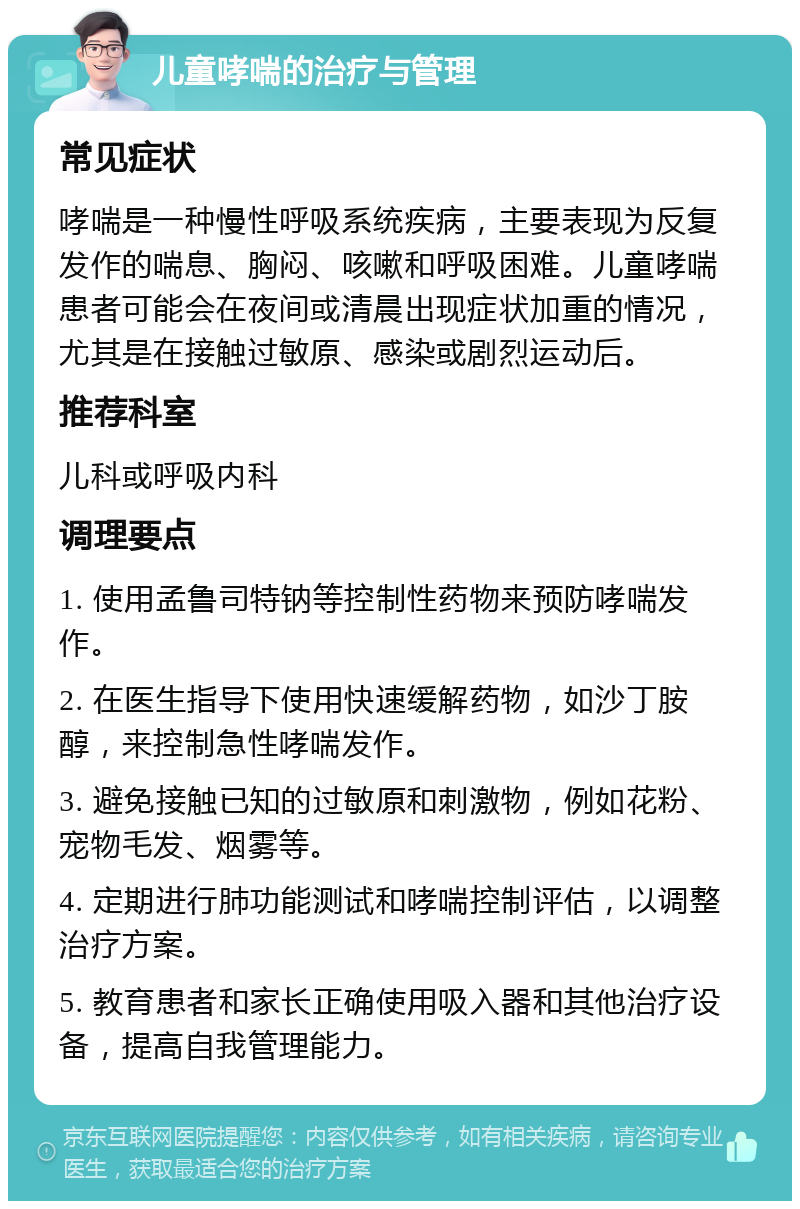 儿童哮喘的治疗与管理 常见症状 哮喘是一种慢性呼吸系统疾病，主要表现为反复发作的喘息、胸闷、咳嗽和呼吸困难。儿童哮喘患者可能会在夜间或清晨出现症状加重的情况，尤其是在接触过敏原、感染或剧烈运动后。 推荐科室 儿科或呼吸内科 调理要点 1. 使用孟鲁司特钠等控制性药物来预防哮喘发作。 2. 在医生指导下使用快速缓解药物，如沙丁胺醇，来控制急性哮喘发作。 3. 避免接触已知的过敏原和刺激物，例如花粉、宠物毛发、烟雾等。 4. 定期进行肺功能测试和哮喘控制评估，以调整治疗方案。 5. 教育患者和家长正确使用吸入器和其他治疗设备，提高自我管理能力。