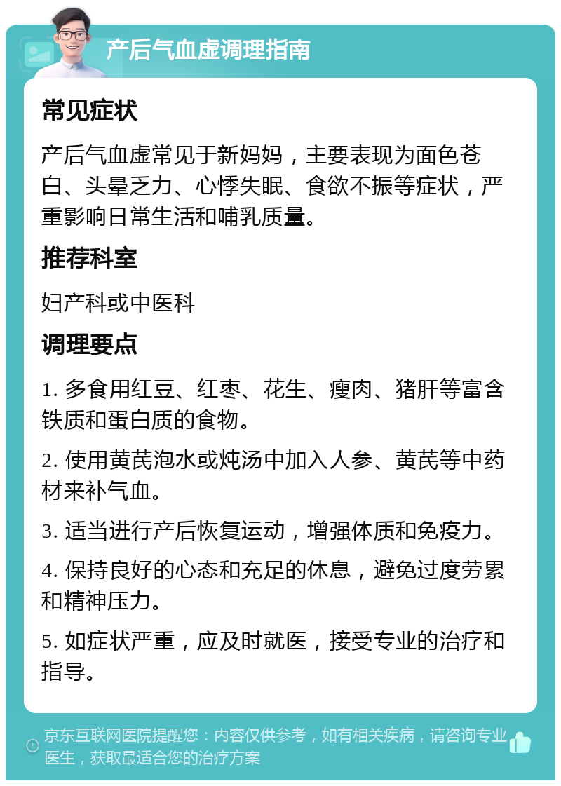 产后气血虚调理指南 常见症状 产后气血虚常见于新妈妈，主要表现为面色苍白、头晕乏力、心悸失眠、食欲不振等症状，严重影响日常生活和哺乳质量。 推荐科室 妇产科或中医科 调理要点 1. 多食用红豆、红枣、花生、瘦肉、猪肝等富含铁质和蛋白质的食物。 2. 使用黄芪泡水或炖汤中加入人参、黄芪等中药材来补气血。 3. 适当进行产后恢复运动，增强体质和免疫力。 4. 保持良好的心态和充足的休息，避免过度劳累和精神压力。 5. 如症状严重，应及时就医，接受专业的治疗和指导。