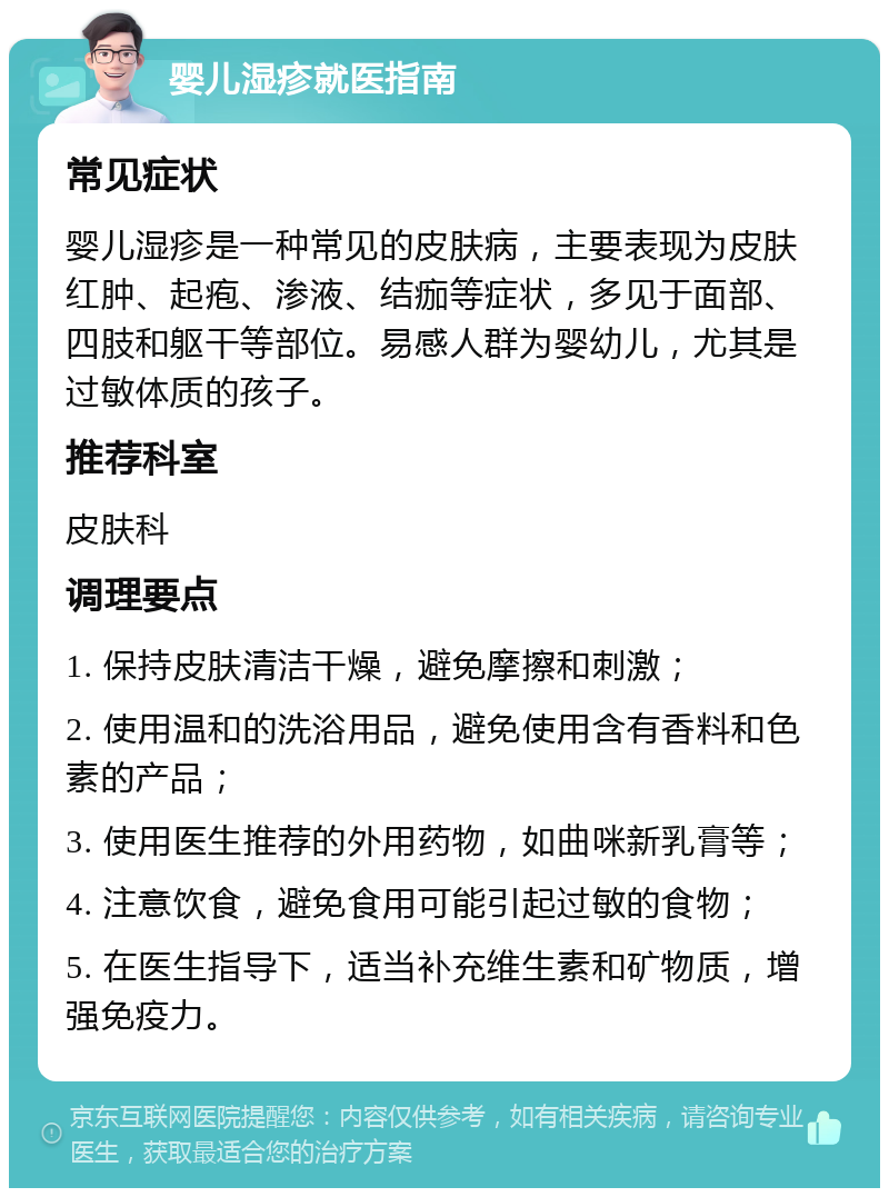 婴儿湿疹就医指南 常见症状 婴儿湿疹是一种常见的皮肤病，主要表现为皮肤红肿、起疱、渗液、结痂等症状，多见于面部、四肢和躯干等部位。易感人群为婴幼儿，尤其是过敏体质的孩子。 推荐科室 皮肤科 调理要点 1. 保持皮肤清洁干燥，避免摩擦和刺激； 2. 使用温和的洗浴用品，避免使用含有香料和色素的产品； 3. 使用医生推荐的外用药物，如曲咪新乳膏等； 4. 注意饮食，避免食用可能引起过敏的食物； 5. 在医生指导下，适当补充维生素和矿物质，增强免疫力。