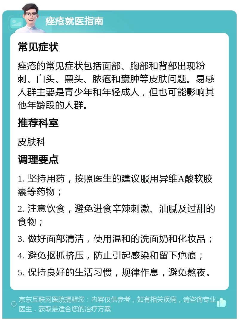 痤疮就医指南 常见症状 痤疮的常见症状包括面部、胸部和背部出现粉刺、白头、黑头、脓疱和囊肿等皮肤问题。易感人群主要是青少年和年轻成人，但也可能影响其他年龄段的人群。 推荐科室 皮肤科 调理要点 1. 坚持用药，按照医生的建议服用异维A酸软胶囊等药物； 2. 注意饮食，避免进食辛辣刺激、油腻及过甜的食物； 3. 做好面部清洁，使用温和的洗面奶和化妆品； 4. 避免抠抓挤压，防止引起感染和留下疤痕； 5. 保持良好的生活习惯，规律作息，避免熬夜。