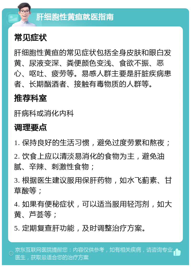 肝细胞性黄疸就医指南 常见症状 肝细胞性黄疸的常见症状包括全身皮肤和眼白发黄、尿液变深、粪便颜色变浅、食欲不振、恶心、呕吐、疲劳等。易感人群主要是肝脏疾病患者、长期酗酒者、接触有毒物质的人群等。 推荐科室 肝病科或消化内科 调理要点 1. 保持良好的生活习惯，避免过度劳累和熬夜； 2. 饮食上应以清淡易消化的食物为主，避免油腻、辛辣、刺激性食物； 3. 根据医生建议服用保肝药物，如水飞蓟素、甘草酸等； 4. 如果有便秘症状，可以适当服用轻泻剂，如大黄、芦荟等； 5. 定期复查肝功能，及时调整治疗方案。