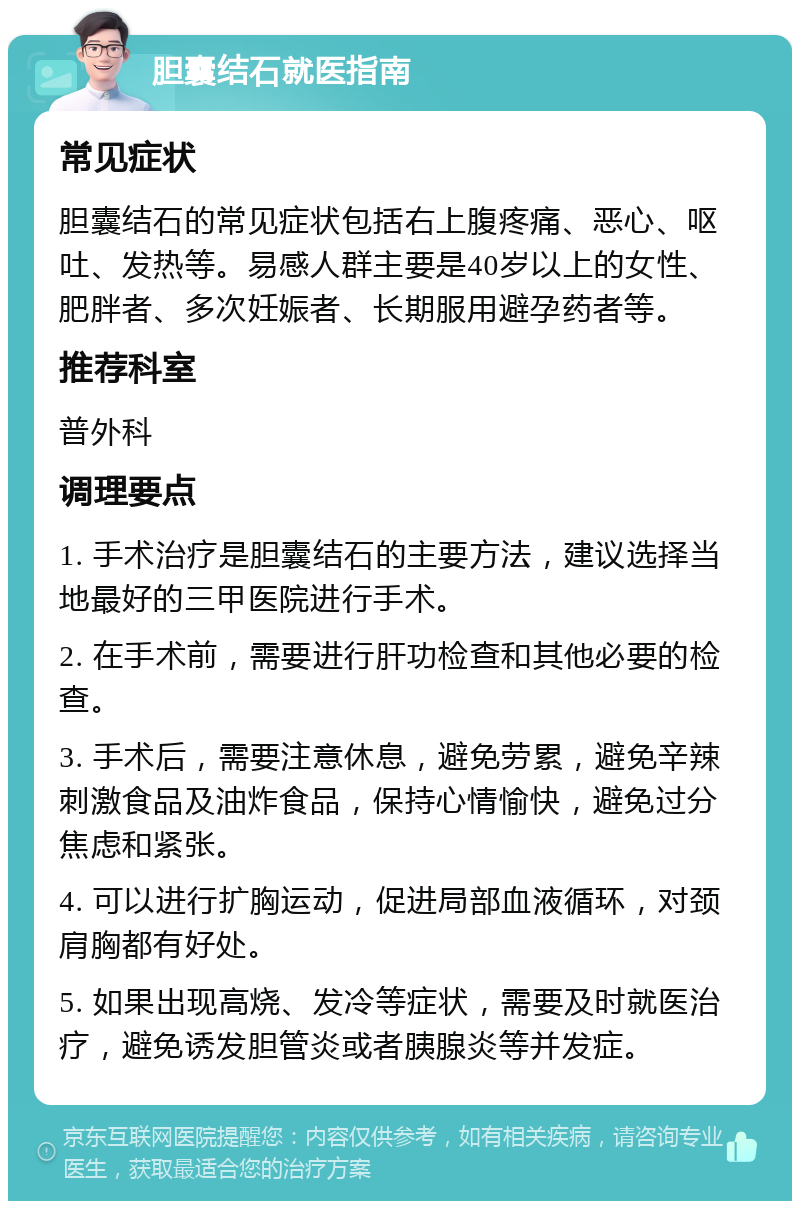 胆囊结石就医指南 常见症状 胆囊结石的常见症状包括右上腹疼痛、恶心、呕吐、发热等。易感人群主要是40岁以上的女性、肥胖者、多次妊娠者、长期服用避孕药者等。 推荐科室 普外科 调理要点 1. 手术治疗是胆囊结石的主要方法，建议选择当地最好的三甲医院进行手术。 2. 在手术前，需要进行肝功检查和其他必要的检查。 3. 手术后，需要注意休息，避免劳累，避免辛辣刺激食品及油炸食品，保持心情愉快，避免过分焦虑和紧张。 4. 可以进行扩胸运动，促进局部血液循环，对颈肩胸都有好处。 5. 如果出现高烧、发冷等症状，需要及时就医治疗，避免诱发胆管炎或者胰腺炎等并发症。