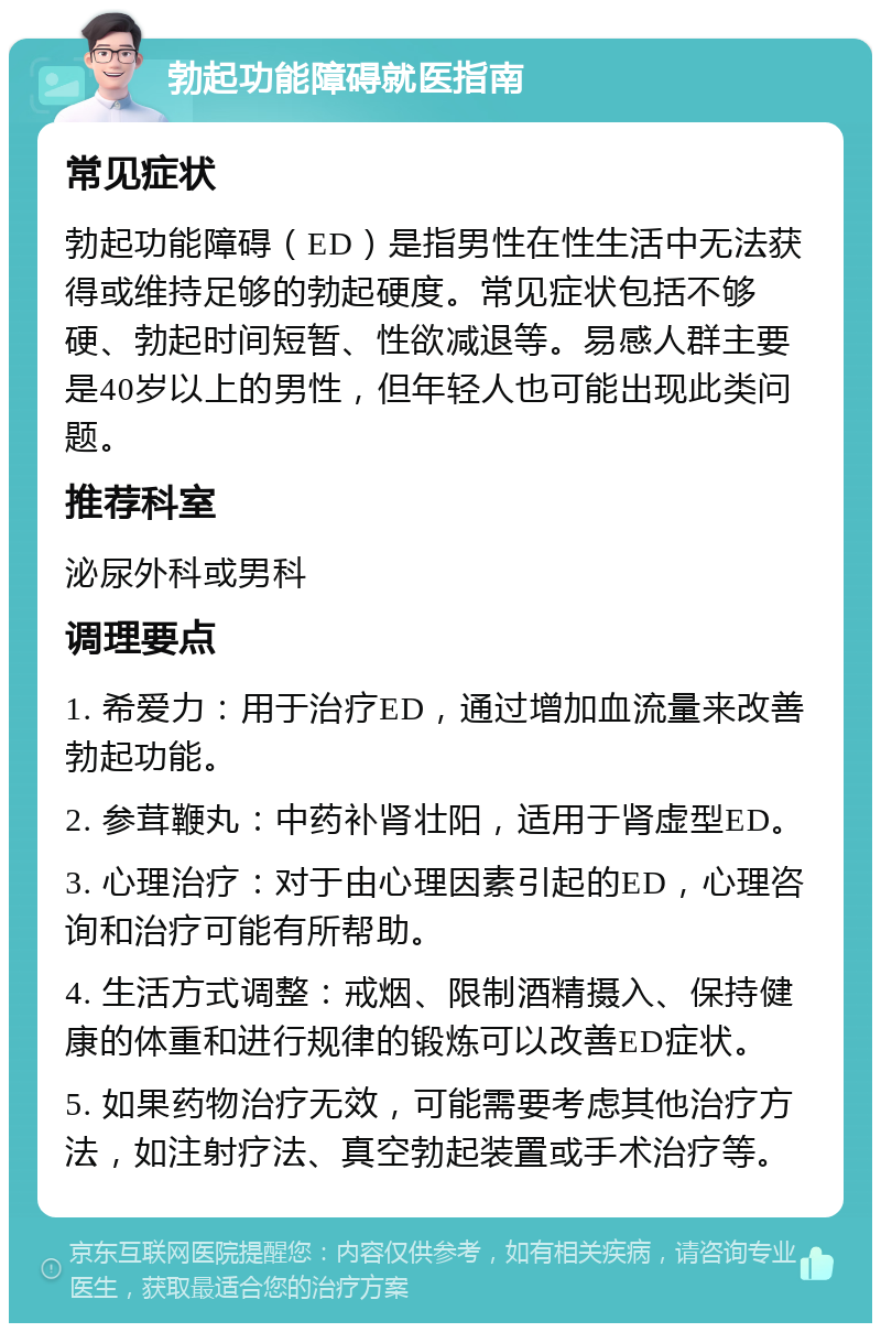 勃起功能障碍就医指南 常见症状 勃起功能障碍（ED）是指男性在性生活中无法获得或维持足够的勃起硬度。常见症状包括不够硬、勃起时间短暂、性欲减退等。易感人群主要是40岁以上的男性，但年轻人也可能出现此类问题。 推荐科室 泌尿外科或男科 调理要点 1. 希爱力：用于治疗ED，通过增加血流量来改善勃起功能。 2. 参茸鞭丸：中药补肾壮阳，适用于肾虚型ED。 3. 心理治疗：对于由心理因素引起的ED，心理咨询和治疗可能有所帮助。 4. 生活方式调整：戒烟、限制酒精摄入、保持健康的体重和进行规律的锻炼可以改善ED症状。 5. 如果药物治疗无效，可能需要考虑其他治疗方法，如注射疗法、真空勃起装置或手术治疗等。