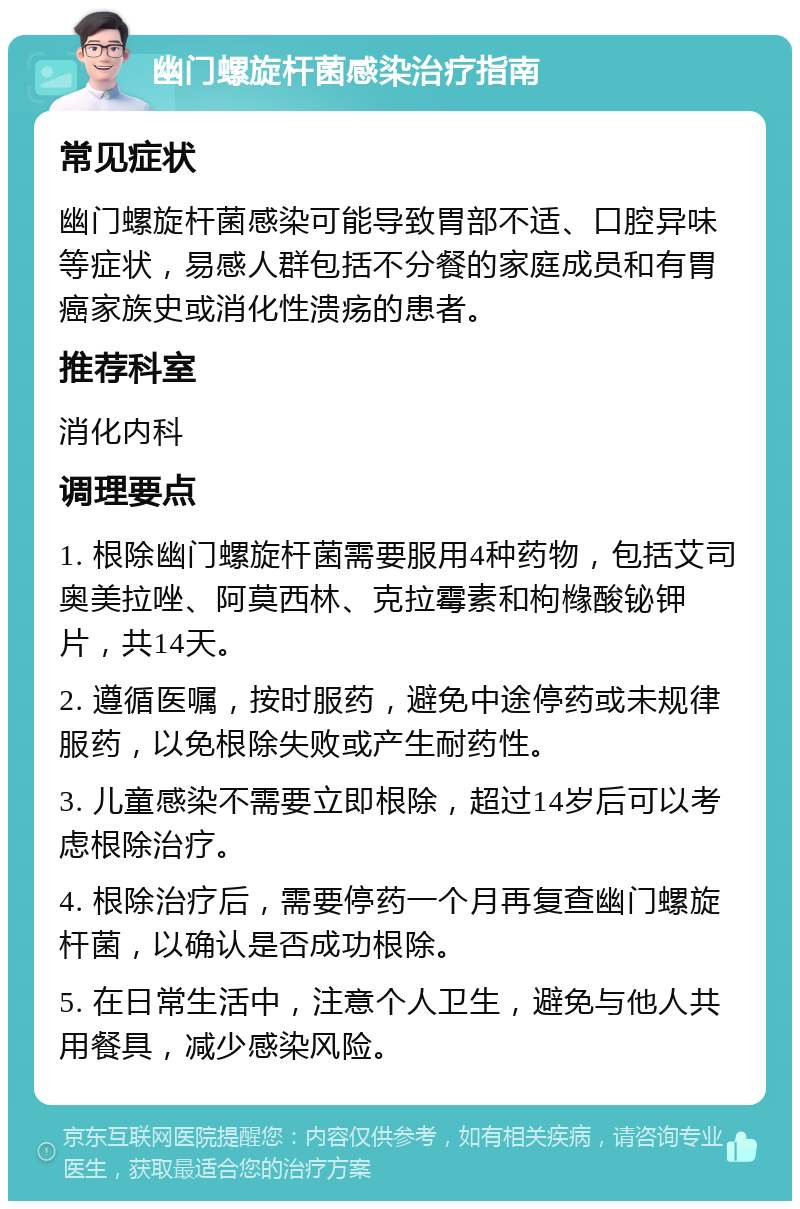 幽门螺旋杆菌感染治疗指南 常见症状 幽门螺旋杆菌感染可能导致胃部不适、口腔异味等症状，易感人群包括不分餐的家庭成员和有胃癌家族史或消化性溃疡的患者。 推荐科室 消化内科 调理要点 1. 根除幽门螺旋杆菌需要服用4种药物，包括艾司奥美拉唑、阿莫西林、克拉霉素和枸橼酸铋钾片，共14天。 2. 遵循医嘱，按时服药，避免中途停药或未规律服药，以免根除失败或产生耐药性。 3. 儿童感染不需要立即根除，超过14岁后可以考虑根除治疗。 4. 根除治疗后，需要停药一个月再复查幽门螺旋杆菌，以确认是否成功根除。 5. 在日常生活中，注意个人卫生，避免与他人共用餐具，减少感染风险。