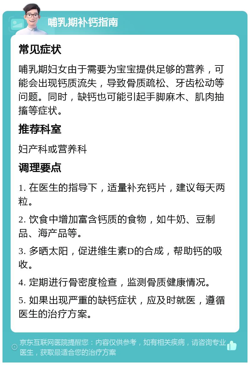 哺乳期补钙指南 常见症状 哺乳期妇女由于需要为宝宝提供足够的营养，可能会出现钙质流失，导致骨质疏松、牙齿松动等问题。同时，缺钙也可能引起手脚麻木、肌肉抽搐等症状。 推荐科室 妇产科或营养科 调理要点 1. 在医生的指导下，适量补充钙片，建议每天两粒。 2. 饮食中增加富含钙质的食物，如牛奶、豆制品、海产品等。 3. 多晒太阳，促进维生素D的合成，帮助钙的吸收。 4. 定期进行骨密度检查，监测骨质健康情况。 5. 如果出现严重的缺钙症状，应及时就医，遵循医生的治疗方案。