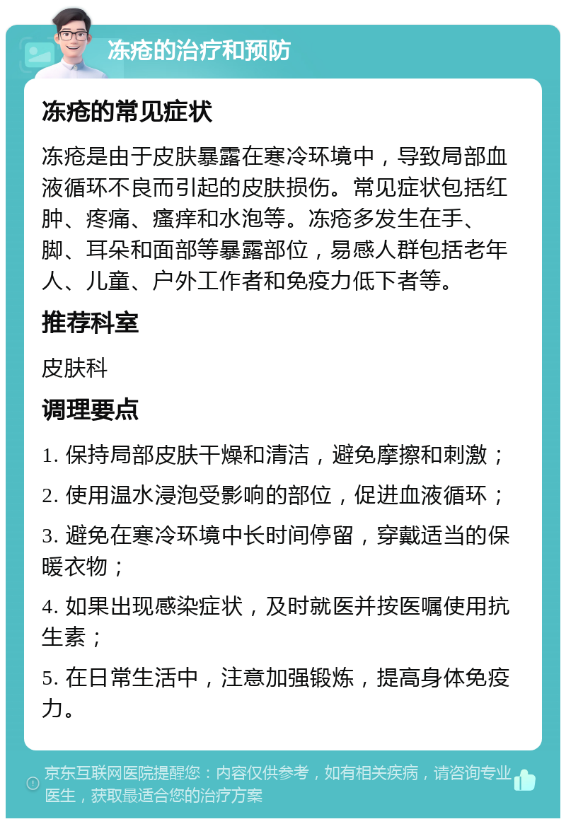 冻疮的治疗和预防 冻疮的常见症状 冻疮是由于皮肤暴露在寒冷环境中，导致局部血液循环不良而引起的皮肤损伤。常见症状包括红肿、疼痛、瘙痒和水泡等。冻疮多发生在手、脚、耳朵和面部等暴露部位，易感人群包括老年人、儿童、户外工作者和免疫力低下者等。 推荐科室 皮肤科 调理要点 1. 保持局部皮肤干燥和清洁，避免摩擦和刺激； 2. 使用温水浸泡受影响的部位，促进血液循环； 3. 避免在寒冷环境中长时间停留，穿戴适当的保暖衣物； 4. 如果出现感染症状，及时就医并按医嘱使用抗生素； 5. 在日常生活中，注意加强锻炼，提高身体免疫力。