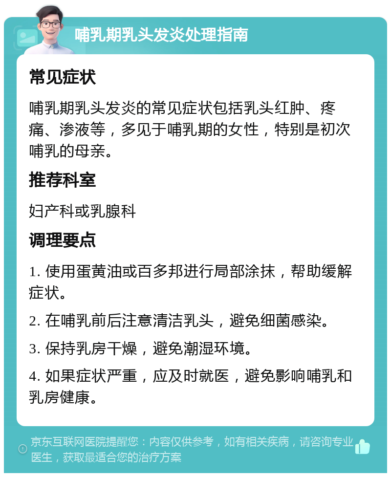 哺乳期乳头发炎处理指南 常见症状 哺乳期乳头发炎的常见症状包括乳头红肿、疼痛、渗液等，多见于哺乳期的女性，特别是初次哺乳的母亲。 推荐科室 妇产科或乳腺科 调理要点 1. 使用蛋黄油或百多邦进行局部涂抹，帮助缓解症状。 2. 在哺乳前后注意清洁乳头，避免细菌感染。 3. 保持乳房干燥，避免潮湿环境。 4. 如果症状严重，应及时就医，避免影响哺乳和乳房健康。