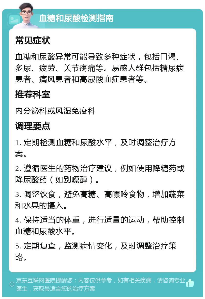 血糖和尿酸检测指南 常见症状 血糖和尿酸异常可能导致多种症状，包括口渴、多尿、疲劳、关节疼痛等。易感人群包括糖尿病患者、痛风患者和高尿酸血症患者等。 推荐科室 内分泌科或风湿免疫科 调理要点 1. 定期检测血糖和尿酸水平，及时调整治疗方案。 2. 遵循医生的药物治疗建议，例如使用降糖药或降尿酸药（如别嘌醇）。 3. 调整饮食，避免高糖、高嘌呤食物，增加蔬菜和水果的摄入。 4. 保持适当的体重，进行适量的运动，帮助控制血糖和尿酸水平。 5. 定期复查，监测病情变化，及时调整治疗策略。