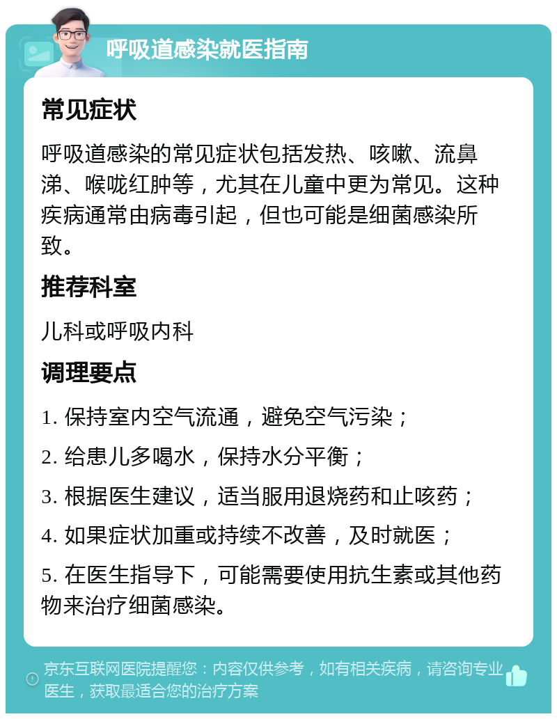 呼吸道感染就医指南 常见症状 呼吸道感染的常见症状包括发热、咳嗽、流鼻涕、喉咙红肿等，尤其在儿童中更为常见。这种疾病通常由病毒引起，但也可能是细菌感染所致。 推荐科室 儿科或呼吸内科 调理要点 1. 保持室内空气流通，避免空气污染； 2. 给患儿多喝水，保持水分平衡； 3. 根据医生建议，适当服用退烧药和止咳药； 4. 如果症状加重或持续不改善，及时就医； 5. 在医生指导下，可能需要使用抗生素或其他药物来治疗细菌感染。