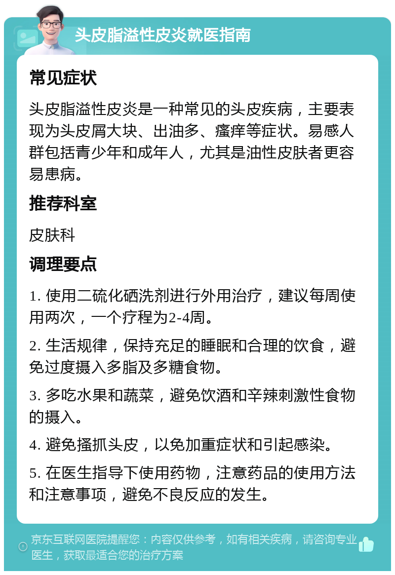 头皮脂溢性皮炎就医指南 常见症状 头皮脂溢性皮炎是一种常见的头皮疾病，主要表现为头皮屑大块、出油多、瘙痒等症状。易感人群包括青少年和成年人，尤其是油性皮肤者更容易患病。 推荐科室 皮肤科 调理要点 1. 使用二硫化硒洗剂进行外用治疗，建议每周使用两次，一个疗程为2-4周。 2. 生活规律，保持充足的睡眠和合理的饮食，避免过度摄入多脂及多糖食物。 3. 多吃水果和蔬菜，避免饮酒和辛辣刺激性食物的摄入。 4. 避免搔抓头皮，以免加重症状和引起感染。 5. 在医生指导下使用药物，注意药品的使用方法和注意事项，避免不良反应的发生。