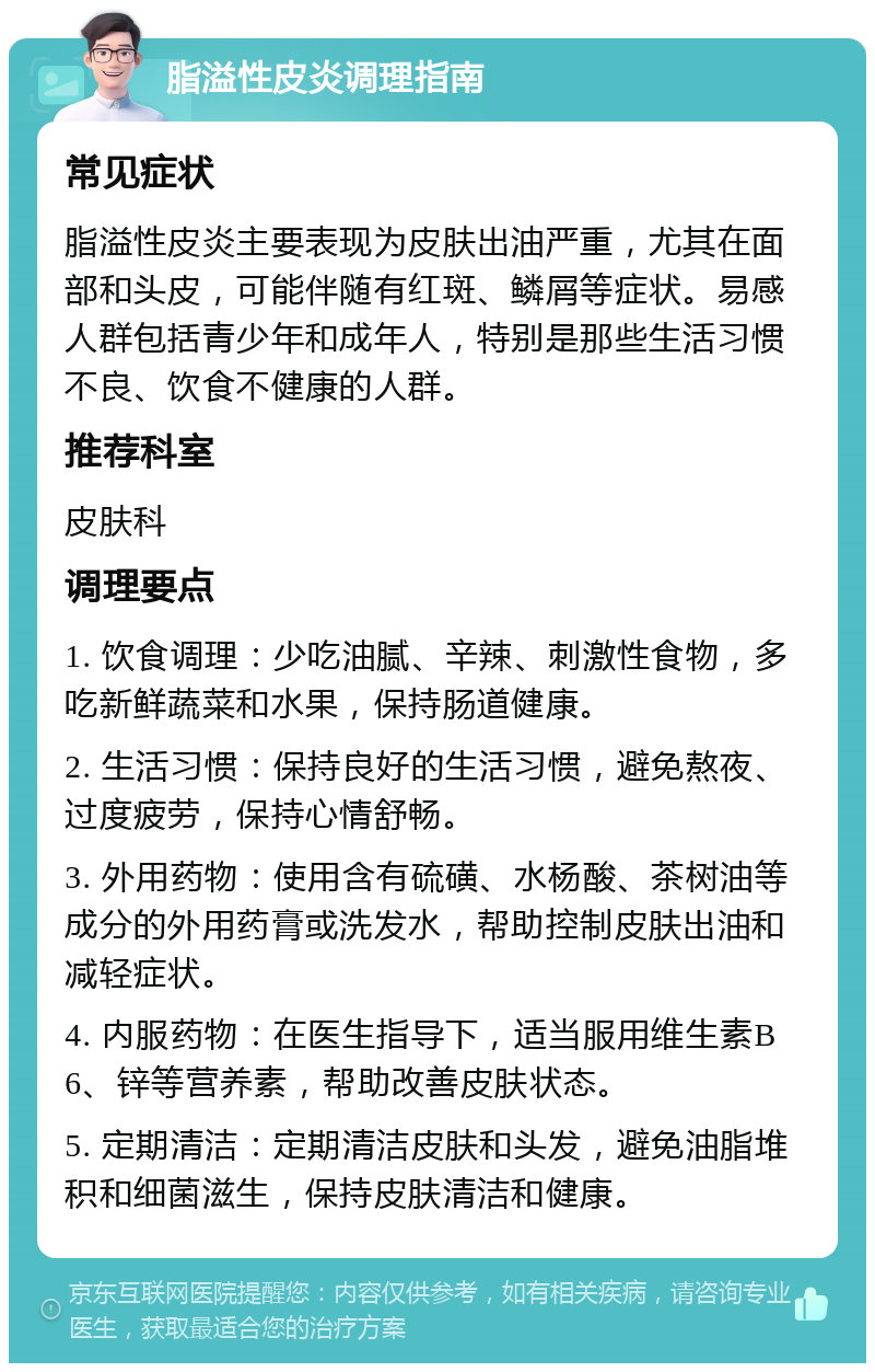 脂溢性皮炎调理指南 常见症状 脂溢性皮炎主要表现为皮肤出油严重，尤其在面部和头皮，可能伴随有红斑、鳞屑等症状。易感人群包括青少年和成年人，特别是那些生活习惯不良、饮食不健康的人群。 推荐科室 皮肤科 调理要点 1. 饮食调理：少吃油腻、辛辣、刺激性食物，多吃新鲜蔬菜和水果，保持肠道健康。 2. 生活习惯：保持良好的生活习惯，避免熬夜、过度疲劳，保持心情舒畅。 3. 外用药物：使用含有硫磺、水杨酸、茶树油等成分的外用药膏或洗发水，帮助控制皮肤出油和减轻症状。 4. 内服药物：在医生指导下，适当服用维生素B6、锌等营养素，帮助改善皮肤状态。 5. 定期清洁：定期清洁皮肤和头发，避免油脂堆积和细菌滋生，保持皮肤清洁和健康。