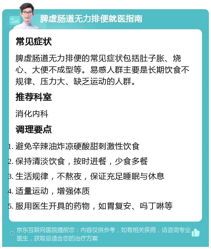 脾虚肠道无力排便就医指南 常见症状 脾虚肠道无力排便的常见症状包括肚子胀、烧心、大便不成型等。易感人群主要是长期饮食不规律、压力大、缺乏运动的人群。 推荐科室 消化内科 调理要点 避免辛辣油炸凉硬酸甜刺激性饮食 保持清淡饮食，按时进餐，少食多餐 生活规律，不熬夜，保证充足睡眠与休息 适量运动，增强体质 服用医生开具的药物，如胃复安、吗丁啉等