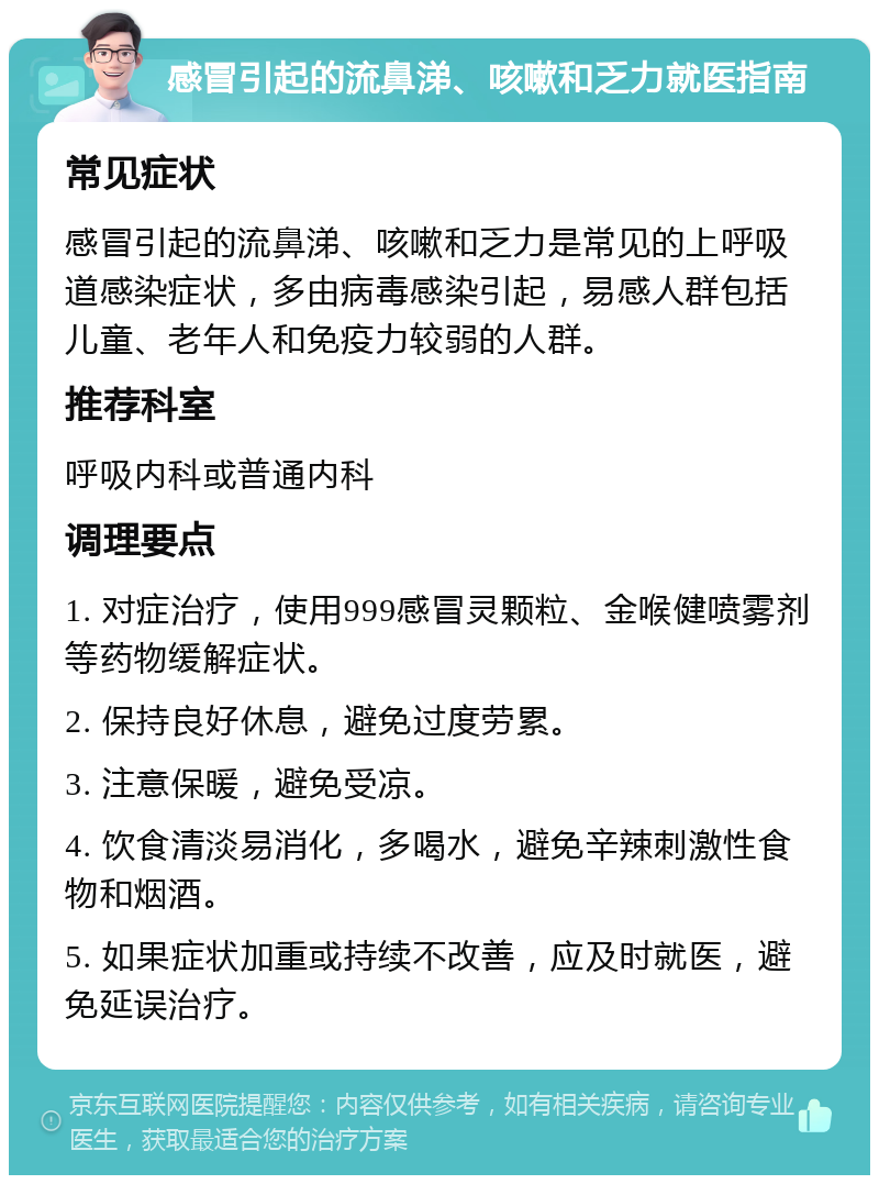 感冒引起的流鼻涕、咳嗽和乏力就医指南 常见症状 感冒引起的流鼻涕、咳嗽和乏力是常见的上呼吸道感染症状，多由病毒感染引起，易感人群包括儿童、老年人和免疫力较弱的人群。 推荐科室 呼吸内科或普通内科 调理要点 1. 对症治疗，使用999感冒灵颗粒、金喉健喷雾剂等药物缓解症状。 2. 保持良好休息，避免过度劳累。 3. 注意保暖，避免受凉。 4. 饮食清淡易消化，多喝水，避免辛辣刺激性食物和烟酒。 5. 如果症状加重或持续不改善，应及时就医，避免延误治疗。