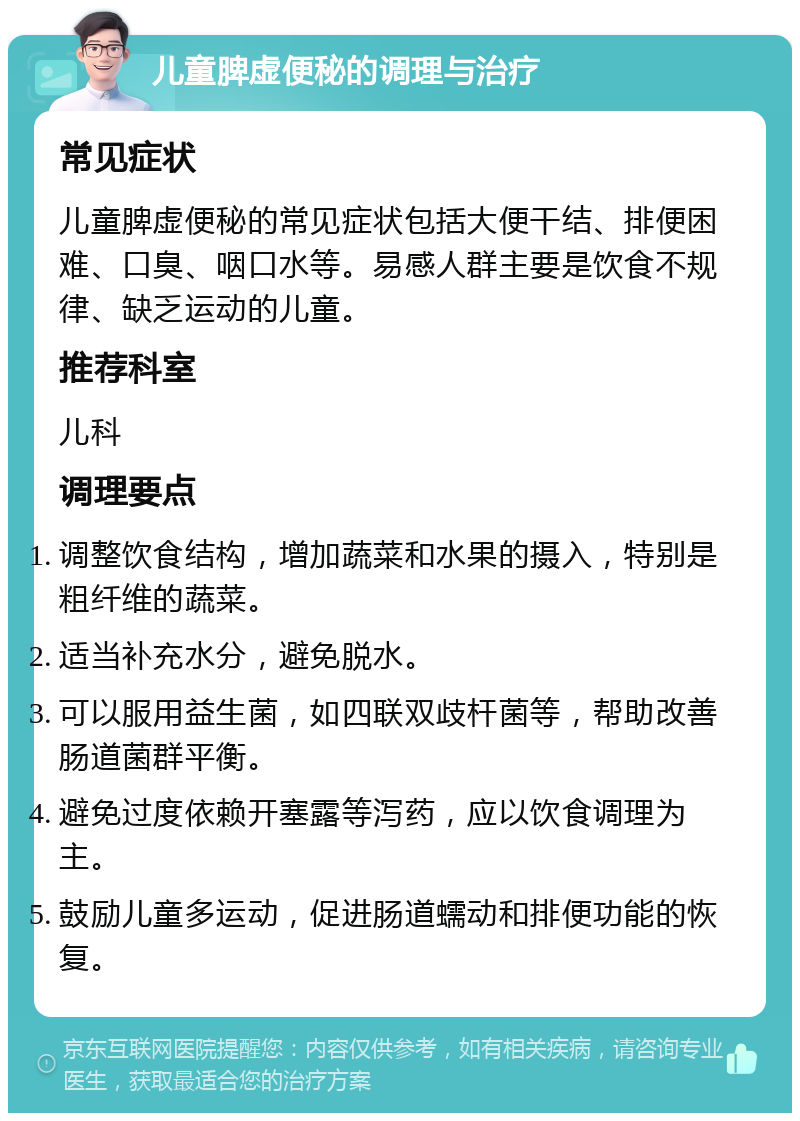 儿童脾虚便秘的调理与治疗 常见症状 儿童脾虚便秘的常见症状包括大便干结、排便困难、口臭、咽口水等。易感人群主要是饮食不规律、缺乏运动的儿童。 推荐科室 儿科 调理要点 调整饮食结构，增加蔬菜和水果的摄入，特别是粗纤维的蔬菜。 适当补充水分，避免脱水。 可以服用益生菌，如四联双歧杆菌等，帮助改善肠道菌群平衡。 避免过度依赖开塞露等泻药，应以饮食调理为主。 鼓励儿童多运动，促进肠道蠕动和排便功能的恢复。