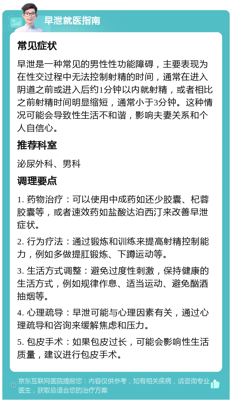 早泄就医指南 常见症状 早泄是一种常见的男性性功能障碍，主要表现为在性交过程中无法控制射精的时间，通常在进入阴道之前或进入后约1分钟以内就射精，或者相比之前射精时间明显缩短，通常小于3分钟。这种情况可能会导致性生活不和谐，影响夫妻关系和个人自信心。 推荐科室 泌尿外科、男科 调理要点 1. 药物治疗：可以使用中成药如还少胶囊、杞蓉胶囊等，或者速效药如盐酸达泊西汀来改善早泄症状。 2. 行为疗法：通过锻炼和训练来提高射精控制能力，例如多做提肛锻炼、下蹲运动等。 3. 生活方式调整：避免过度性刺激，保持健康的生活方式，例如规律作息、适当运动、避免酗酒抽烟等。 4. 心理疏导：早泄可能与心理因素有关，通过心理疏导和咨询来缓解焦虑和压力。 5. 包皮手术：如果包皮过长，可能会影响性生活质量，建议进行包皮手术。