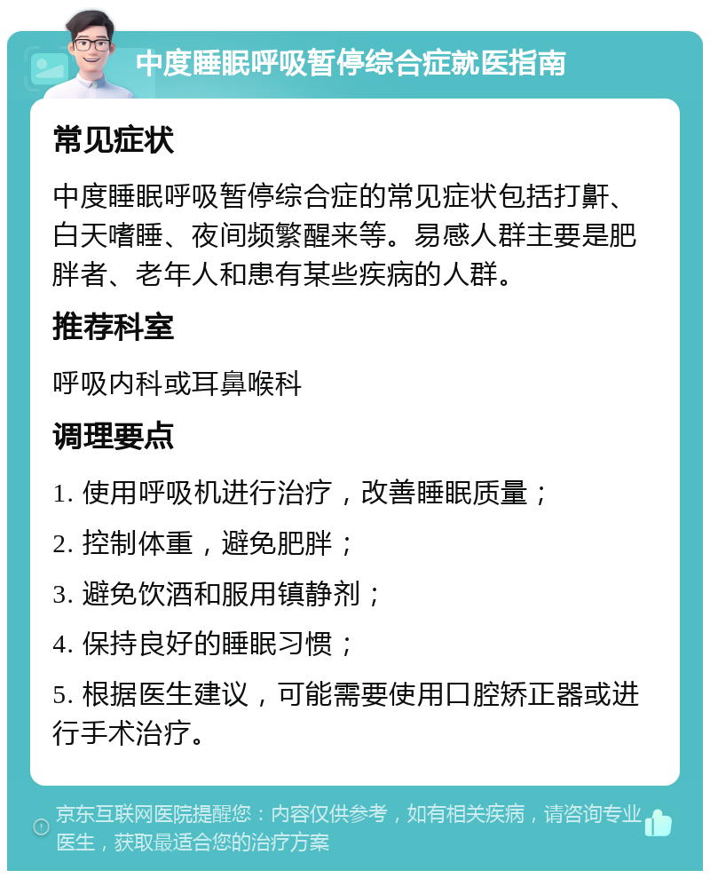 中度睡眠呼吸暂停综合症就医指南 常见症状 中度睡眠呼吸暂停综合症的常见症状包括打鼾、白天嗜睡、夜间频繁醒来等。易感人群主要是肥胖者、老年人和患有某些疾病的人群。 推荐科室 呼吸内科或耳鼻喉科 调理要点 1. 使用呼吸机进行治疗，改善睡眠质量； 2. 控制体重，避免肥胖； 3. 避免饮酒和服用镇静剂； 4. 保持良好的睡眠习惯； 5. 根据医生建议，可能需要使用口腔矫正器或进行手术治疗。