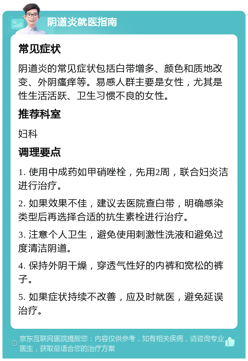 阴道炎就医指南 常见症状 阴道炎的常见症状包括白带增多、颜色和质地改变、外阴瘙痒等。易感人群主要是女性，尤其是性生活活跃、卫生习惯不良的女性。 推荐科室 妇科 调理要点 1. 使用中成药如甲硝唑栓，先用2周，联合妇炎洁进行治疗。 2. 如果效果不佳，建议去医院查白带，明确感染类型后再选择合适的抗生素栓进行治疗。 3. 注意个人卫生，避免使用刺激性洗液和避免过度清洁阴道。 4. 保持外阴干燥，穿透气性好的内裤和宽松的裤子。 5. 如果症状持续不改善，应及时就医，避免延误治疗。