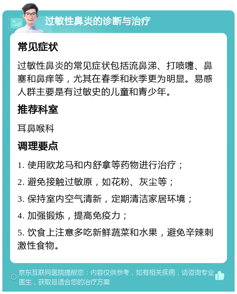 过敏性鼻炎的诊断与治疗 常见症状 过敏性鼻炎的常见症状包括流鼻涕、打喷嚏、鼻塞和鼻痒等，尤其在春季和秋季更为明显。易感人群主要是有过敏史的儿童和青少年。 推荐科室 耳鼻喉科 调理要点 1. 使用欧龙马和内舒拿等药物进行治疗； 2. 避免接触过敏原，如花粉、灰尘等； 3. 保持室内空气清新，定期清洁家居环境； 4. 加强锻炼，提高免疫力； 5. 饮食上注意多吃新鲜蔬菜和水果，避免辛辣刺激性食物。