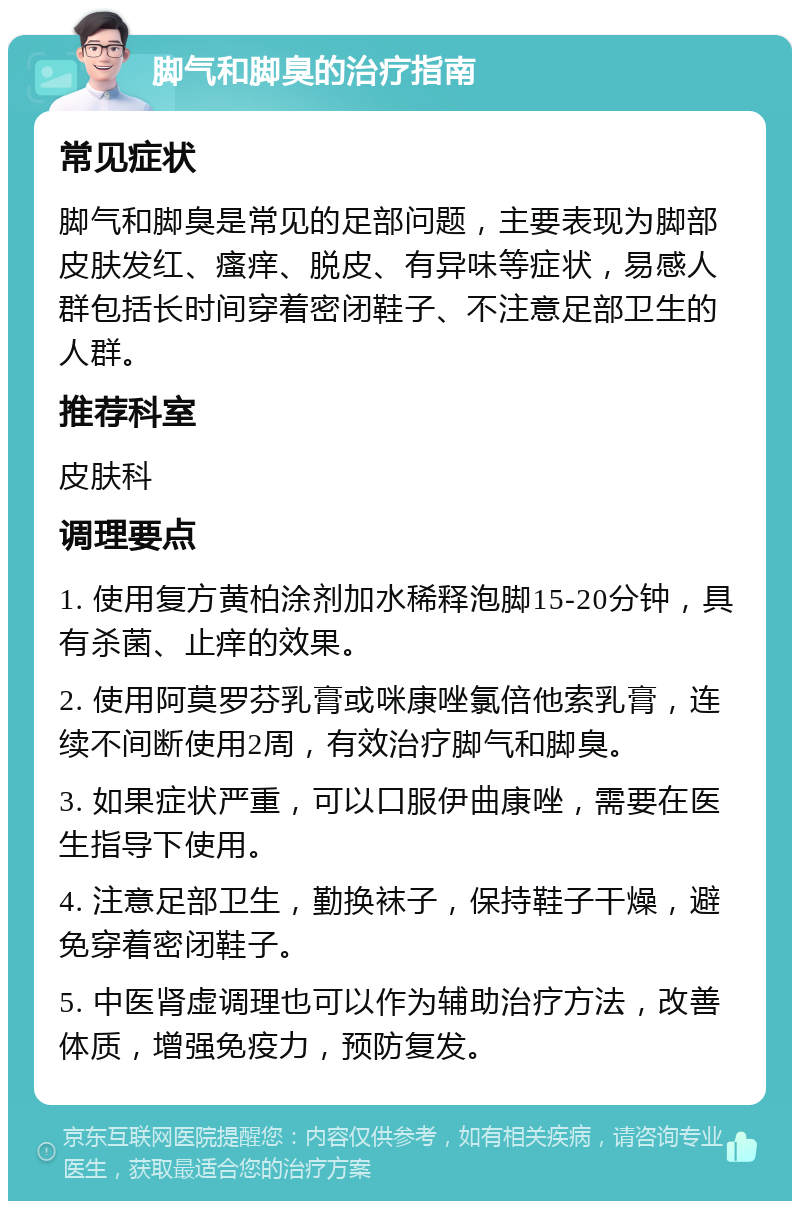 脚气和脚臭的治疗指南 常见症状 脚气和脚臭是常见的足部问题，主要表现为脚部皮肤发红、瘙痒、脱皮、有异味等症状，易感人群包括长时间穿着密闭鞋子、不注意足部卫生的人群。 推荐科室 皮肤科 调理要点 1. 使用复方黄柏涂剂加水稀释泡脚15-20分钟，具有杀菌、止痒的效果。 2. 使用阿莫罗芬乳膏或咪康唑氯倍他索乳膏，连续不间断使用2周，有效治疗脚气和脚臭。 3. 如果症状严重，可以口服伊曲康唑，需要在医生指导下使用。 4. 注意足部卫生，勤换袜子，保持鞋子干燥，避免穿着密闭鞋子。 5. 中医肾虚调理也可以作为辅助治疗方法，改善体质，增强免疫力，预防复发。