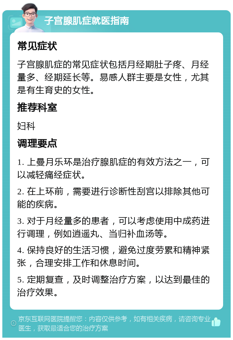 子宫腺肌症就医指南 常见症状 子宫腺肌症的常见症状包括月经期肚子疼、月经量多、经期延长等。易感人群主要是女性，尤其是有生育史的女性。 推荐科室 妇科 调理要点 1. 上曼月乐环是治疗腺肌症的有效方法之一，可以减轻痛经症状。 2. 在上环前，需要进行诊断性刮宫以排除其他可能的疾病。 3. 对于月经量多的患者，可以考虑使用中成药进行调理，例如逍遥丸、当归补血汤等。 4. 保持良好的生活习惯，避免过度劳累和精神紧张，合理安排工作和休息时间。 5. 定期复查，及时调整治疗方案，以达到最佳的治疗效果。