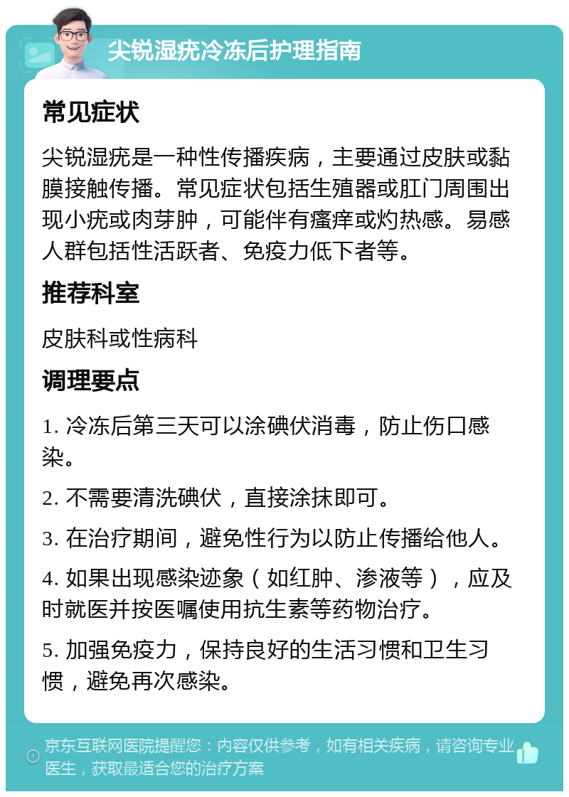 尖锐湿疣冷冻后护理指南 常见症状 尖锐湿疣是一种性传播疾病，主要通过皮肤或黏膜接触传播。常见症状包括生殖器或肛门周围出现小疣或肉芽肿，可能伴有瘙痒或灼热感。易感人群包括性活跃者、免疫力低下者等。 推荐科室 皮肤科或性病科 调理要点 1. 冷冻后第三天可以涂碘伏消毒，防止伤口感染。 2. 不需要清洗碘伏，直接涂抹即可。 3. 在治疗期间，避免性行为以防止传播给他人。 4. 如果出现感染迹象（如红肿、渗液等），应及时就医并按医嘱使用抗生素等药物治疗。 5. 加强免疫力，保持良好的生活习惯和卫生习惯，避免再次感染。