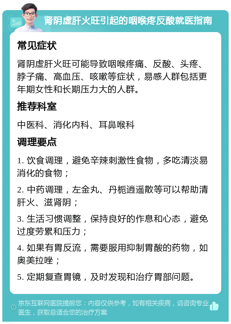 肾阴虚肝火旺引起的咽喉疼反酸就医指南 常见症状 肾阴虚肝火旺可能导致咽喉疼痛、反酸、头疼、脖子痛、高血压、咳嗽等症状，易感人群包括更年期女性和长期压力大的人群。 推荐科室 中医科、消化内科、耳鼻喉科 调理要点 1. 饮食调理，避免辛辣刺激性食物，多吃清淡易消化的食物； 2. 中药调理，左金丸、丹栀逍遥散等可以帮助清肝火、滋肾阴； 3. 生活习惯调整，保持良好的作息和心态，避免过度劳累和压力； 4. 如果有胃反流，需要服用抑制胃酸的药物，如奥美拉唑； 5. 定期复查胃镜，及时发现和治疗胃部问题。