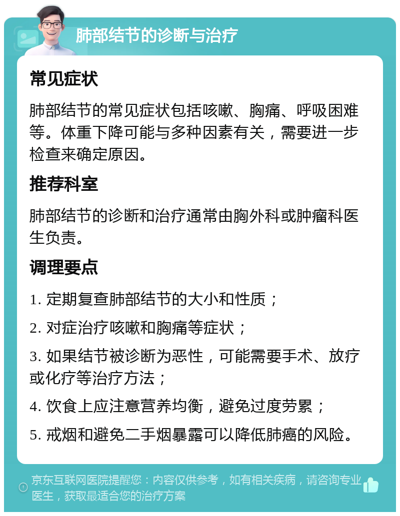 肺部结节的诊断与治疗 常见症状 肺部结节的常见症状包括咳嗽、胸痛、呼吸困难等。体重下降可能与多种因素有关，需要进一步检查来确定原因。 推荐科室 肺部结节的诊断和治疗通常由胸外科或肿瘤科医生负责。 调理要点 1. 定期复查肺部结节的大小和性质； 2. 对症治疗咳嗽和胸痛等症状； 3. 如果结节被诊断为恶性，可能需要手术、放疗或化疗等治疗方法； 4. 饮食上应注意营养均衡，避免过度劳累； 5. 戒烟和避免二手烟暴露可以降低肺癌的风险。