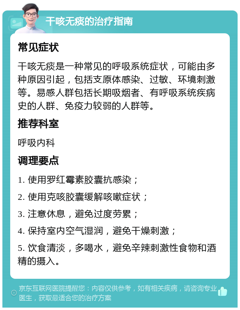 干咳无痰的治疗指南 常见症状 干咳无痰是一种常见的呼吸系统症状，可能由多种原因引起，包括支原体感染、过敏、环境刺激等。易感人群包括长期吸烟者、有呼吸系统疾病史的人群、免疫力较弱的人群等。 推荐科室 呼吸内科 调理要点 1. 使用罗红霉素胶囊抗感染； 2. 使用克咳胶囊缓解咳嗽症状； 3. 注意休息，避免过度劳累； 4. 保持室内空气湿润，避免干燥刺激； 5. 饮食清淡，多喝水，避免辛辣刺激性食物和酒精的摄入。