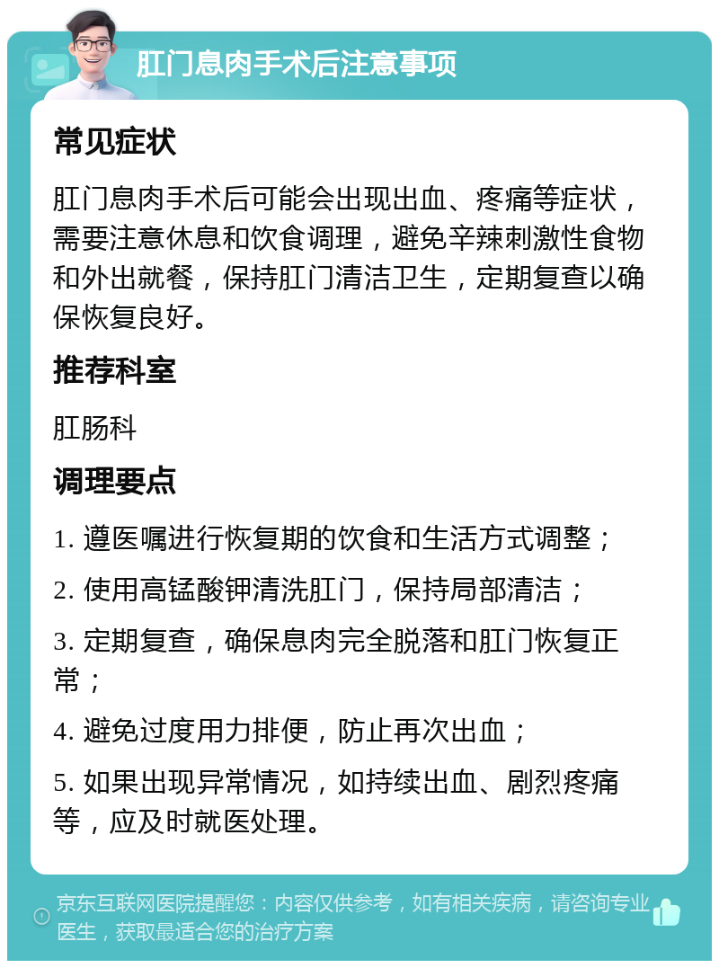 肛门息肉手术后注意事项 常见症状 肛门息肉手术后可能会出现出血、疼痛等症状，需要注意休息和饮食调理，避免辛辣刺激性食物和外出就餐，保持肛门清洁卫生，定期复查以确保恢复良好。 推荐科室 肛肠科 调理要点 1. 遵医嘱进行恢复期的饮食和生活方式调整； 2. 使用高锰酸钾清洗肛门，保持局部清洁； 3. 定期复查，确保息肉完全脱落和肛门恢复正常； 4. 避免过度用力排便，防止再次出血； 5. 如果出现异常情况，如持续出血、剧烈疼痛等，应及时就医处理。