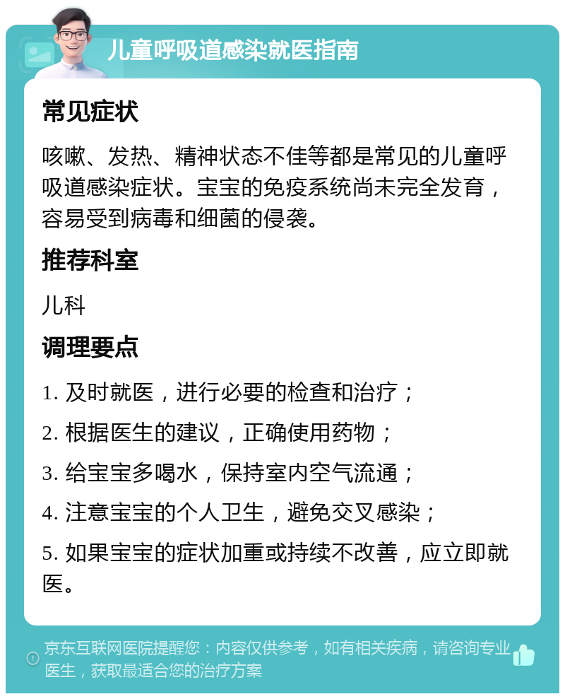 儿童呼吸道感染就医指南 常见症状 咳嗽、发热、精神状态不佳等都是常见的儿童呼吸道感染症状。宝宝的免疫系统尚未完全发育，容易受到病毒和细菌的侵袭。 推荐科室 儿科 调理要点 1. 及时就医，进行必要的检查和治疗； 2. 根据医生的建议，正确使用药物； 3. 给宝宝多喝水，保持室内空气流通； 4. 注意宝宝的个人卫生，避免交叉感染； 5. 如果宝宝的症状加重或持续不改善，应立即就医。