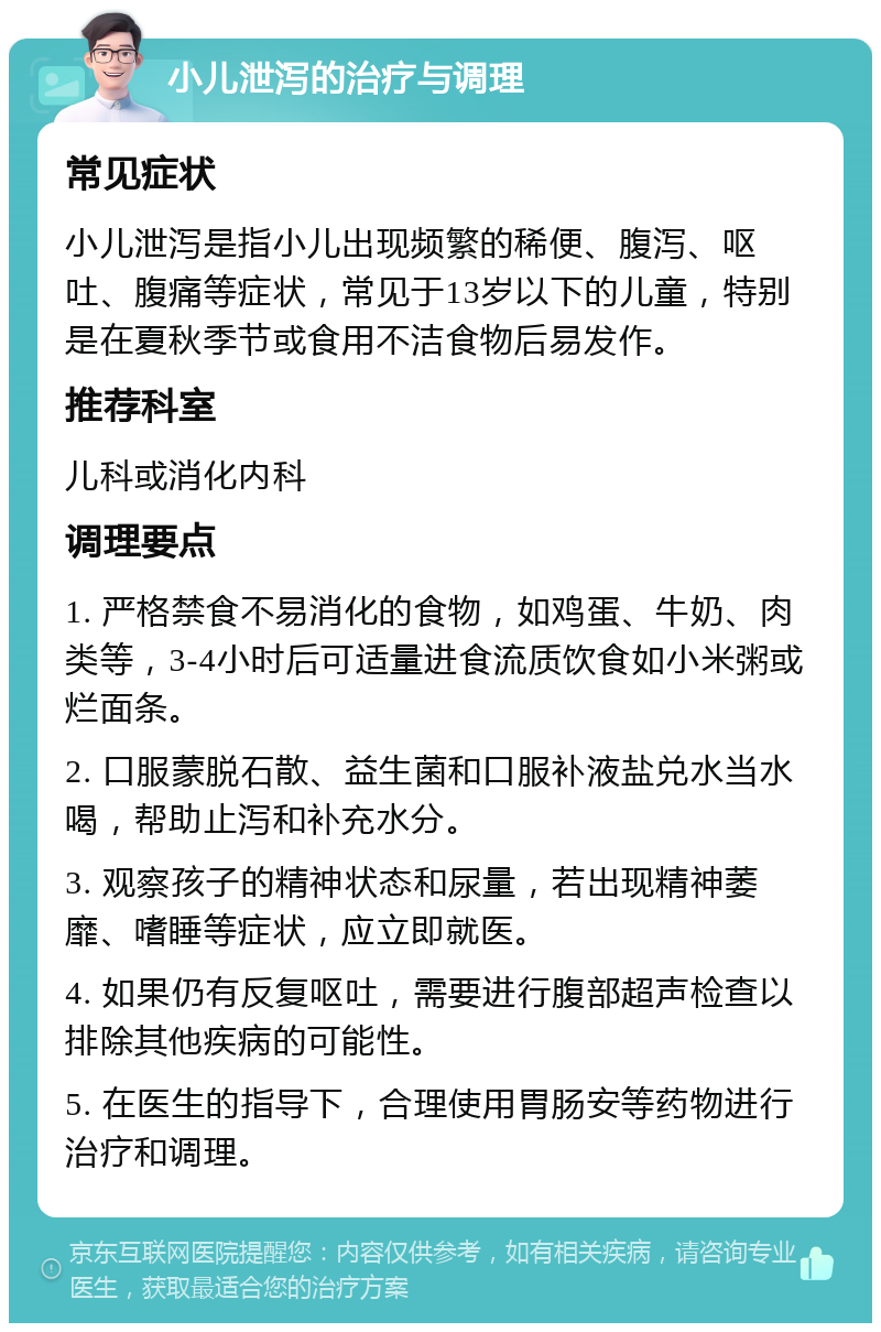 小儿泄泻的治疗与调理 常见症状 小儿泄泻是指小儿出现频繁的稀便、腹泻、呕吐、腹痛等症状，常见于13岁以下的儿童，特别是在夏秋季节或食用不洁食物后易发作。 推荐科室 儿科或消化内科 调理要点 1. 严格禁食不易消化的食物，如鸡蛋、牛奶、肉类等，3-4小时后可适量进食流质饮食如小米粥或烂面条。 2. 口服蒙脱石散、益生菌和口服补液盐兑水当水喝，帮助止泻和补充水分。 3. 观察孩子的精神状态和尿量，若出现精神萎靡、嗜睡等症状，应立即就医。 4. 如果仍有反复呕吐，需要进行腹部超声检查以排除其他疾病的可能性。 5. 在医生的指导下，合理使用胃肠安等药物进行治疗和调理。