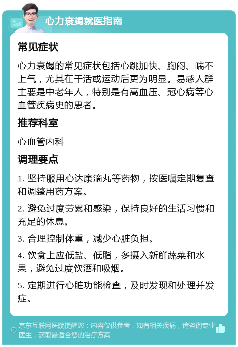 心力衰竭就医指南 常见症状 心力衰竭的常见症状包括心跳加快、胸闷、喘不上气，尤其在干活或运动后更为明显。易感人群主要是中老年人，特别是有高血压、冠心病等心血管疾病史的患者。 推荐科室 心血管内科 调理要点 1. 坚持服用心达康滴丸等药物，按医嘱定期复查和调整用药方案。 2. 避免过度劳累和感染，保持良好的生活习惯和充足的休息。 3. 合理控制体重，减少心脏负担。 4. 饮食上应低盐、低脂，多摄入新鲜蔬菜和水果，避免过度饮酒和吸烟。 5. 定期进行心脏功能检查，及时发现和处理并发症。