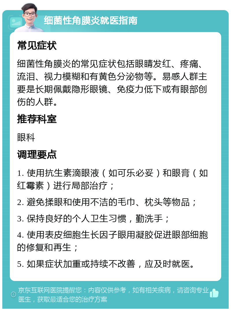 细菌性角膜炎就医指南 常见症状 细菌性角膜炎的常见症状包括眼睛发红、疼痛、流泪、视力模糊和有黄色分泌物等。易感人群主要是长期佩戴隐形眼镜、免疫力低下或有眼部创伤的人群。 推荐科室 眼科 调理要点 1. 使用抗生素滴眼液（如可乐必妥）和眼膏（如红霉素）进行局部治疗； 2. 避免揉眼和使用不洁的毛巾、枕头等物品； 3. 保持良好的个人卫生习惯，勤洗手； 4. 使用表皮细胞生长因子眼用凝胶促进眼部细胞的修复和再生； 5. 如果症状加重或持续不改善，应及时就医。