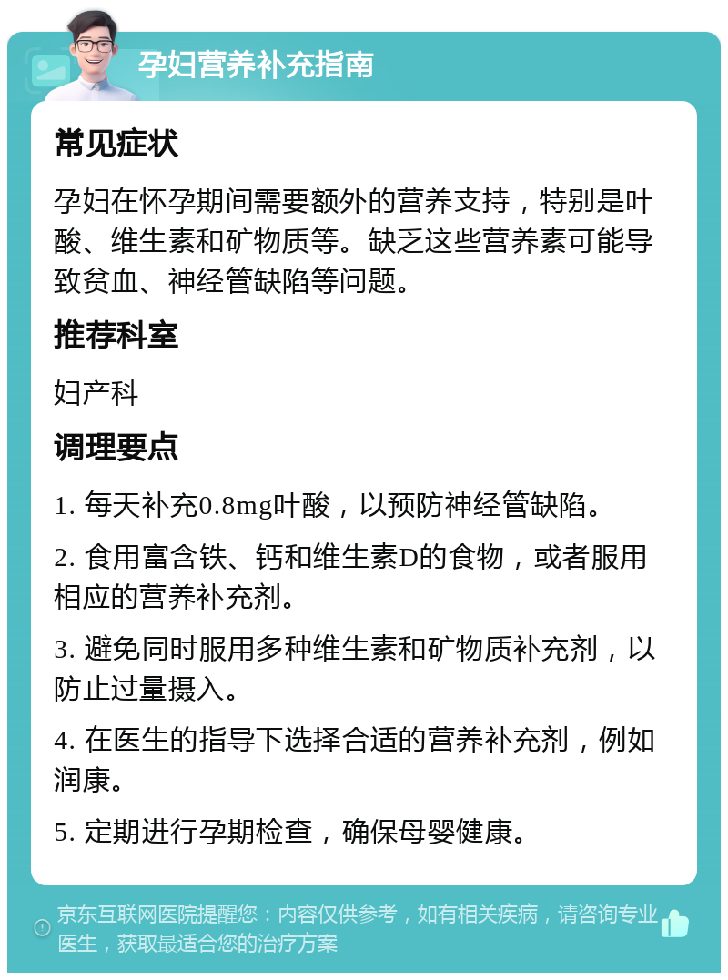 孕妇营养补充指南 常见症状 孕妇在怀孕期间需要额外的营养支持，特别是叶酸、维生素和矿物质等。缺乏这些营养素可能导致贫血、神经管缺陷等问题。 推荐科室 妇产科 调理要点 1. 每天补充0.8mg叶酸，以预防神经管缺陷。 2. 食用富含铁、钙和维生素D的食物，或者服用相应的营养补充剂。 3. 避免同时服用多种维生素和矿物质补充剂，以防止过量摄入。 4. 在医生的指导下选择合适的营养补充剂，例如润康。 5. 定期进行孕期检查，确保母婴健康。