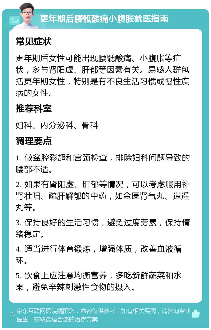 更年期后腰骶酸痛小腹胀就医指南 常见症状 更年期后女性可能出现腰骶酸痛、小腹胀等症状，多与肾阳虚、肝郁等因素有关。易感人群包括更年期女性，特别是有不良生活习惯或慢性疾病的女性。 推荐科室 妇科、内分泌科、骨科 调理要点 1. 做盆腔彩超和宫颈检查，排除妇科问题导致的腰部不适。 2. 如果有肾阳虚、肝郁等情况，可以考虑服用补肾壮阳、疏肝解郁的中药，如金匮肾气丸、逍遥丸等。 3. 保持良好的生活习惯，避免过度劳累，保持情绪稳定。 4. 适当进行体育锻炼，增强体质，改善血液循环。 5. 饮食上应注意均衡营养，多吃新鲜蔬菜和水果，避免辛辣刺激性食物的摄入。