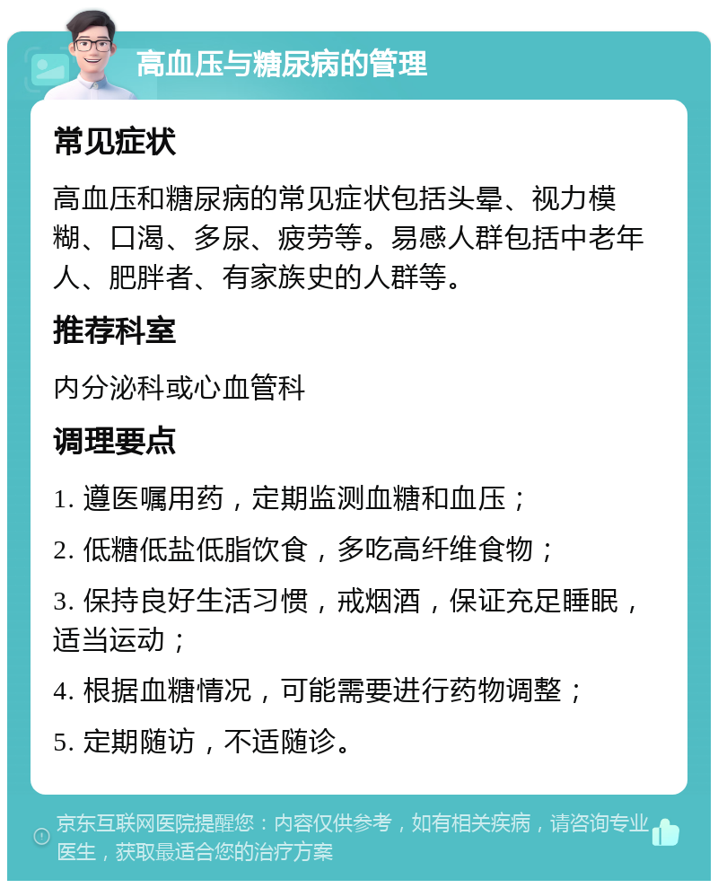 高血压与糖尿病的管理 常见症状 高血压和糖尿病的常见症状包括头晕、视力模糊、口渴、多尿、疲劳等。易感人群包括中老年人、肥胖者、有家族史的人群等。 推荐科室 内分泌科或心血管科 调理要点 1. 遵医嘱用药，定期监测血糖和血压； 2. 低糖低盐低脂饮食，多吃高纤维食物； 3. 保持良好生活习惯，戒烟酒，保证充足睡眠，适当运动； 4. 根据血糖情况，可能需要进行药物调整； 5. 定期随访，不适随诊。