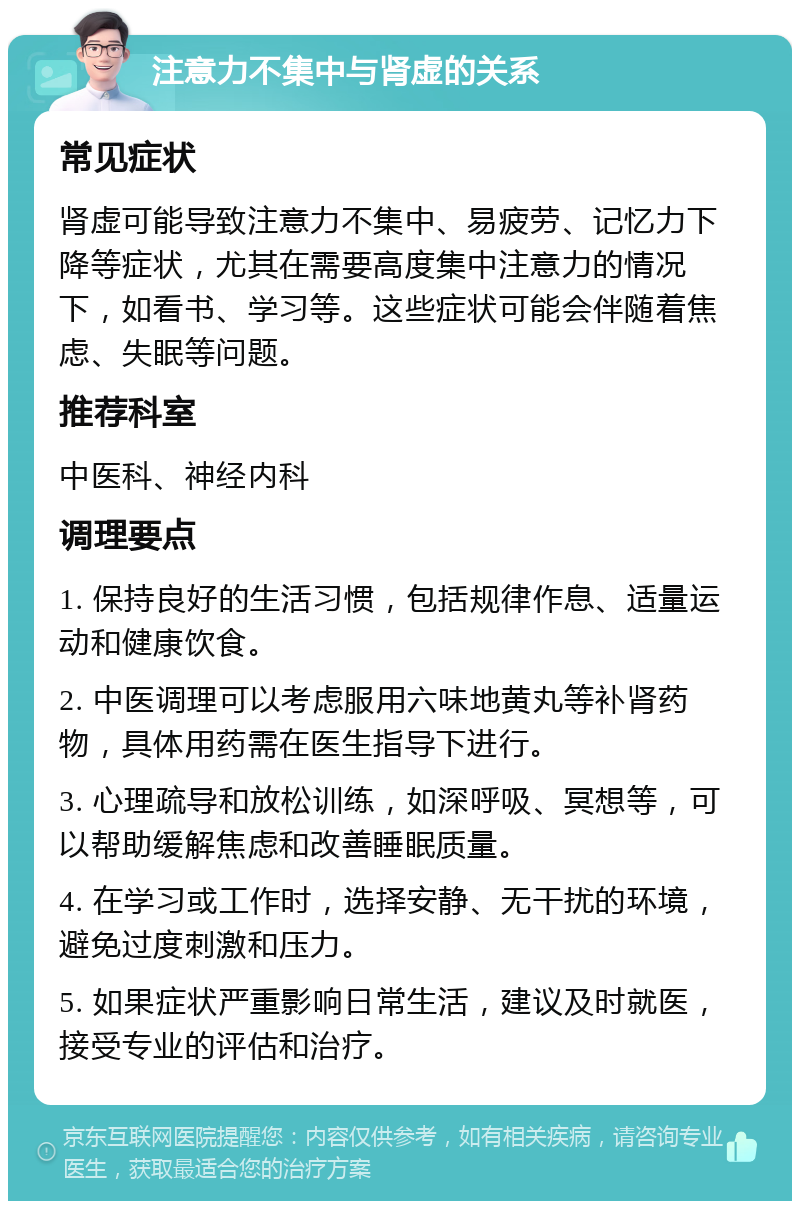 注意力不集中与肾虚的关系 常见症状 肾虚可能导致注意力不集中、易疲劳、记忆力下降等症状，尤其在需要高度集中注意力的情况下，如看书、学习等。这些症状可能会伴随着焦虑、失眠等问题。 推荐科室 中医科、神经内科 调理要点 1. 保持良好的生活习惯，包括规律作息、适量运动和健康饮食。 2. 中医调理可以考虑服用六味地黄丸等补肾药物，具体用药需在医生指导下进行。 3. 心理疏导和放松训练，如深呼吸、冥想等，可以帮助缓解焦虑和改善睡眠质量。 4. 在学习或工作时，选择安静、无干扰的环境，避免过度刺激和压力。 5. 如果症状严重影响日常生活，建议及时就医，接受专业的评估和治疗。